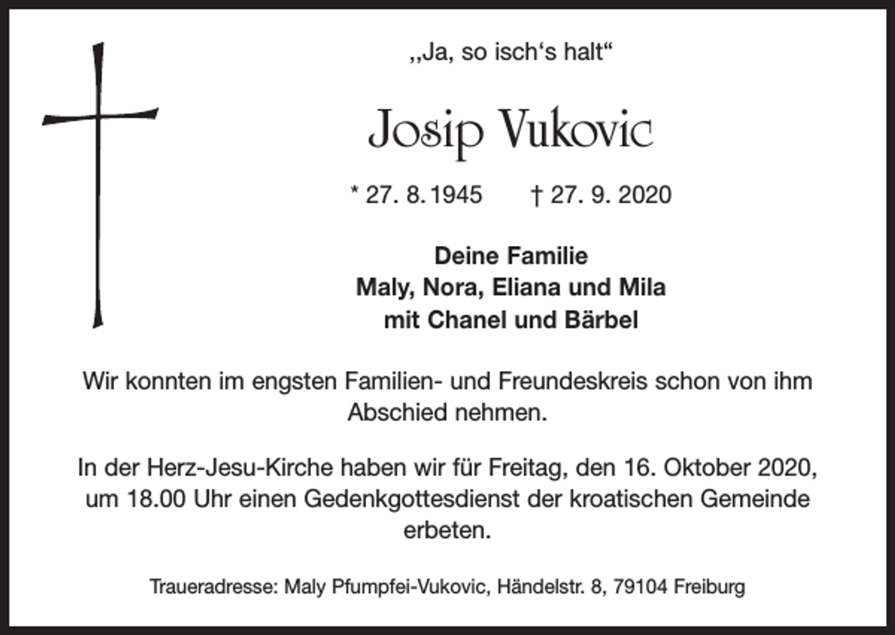 <p>,,Ja, so isch‘s halt“</p><p>Josip Vukovic<br />* 27. 8. 1945 † 27. 9. 2020<br />Deine Familie<br />Maly, Nora, Eliana und Mila<br />mit Chanel und Bärbel<br />Wir konnten im engsten Familien- und Freundeskreis schon von ihm<br />Abschied nehmen.<br />In der Herz-Jesu-Kirche haben wir für Freitag, den 16. Oktober 2020,<br />um 18.00 Uhr einen Gedenkgottesdienst der kroatischen Gemeinde<br />erbeten.<br />Traueradresse: Maly Pfumpfei-Vukovic, Händelstr. 8, 79104 Freiburg</p>