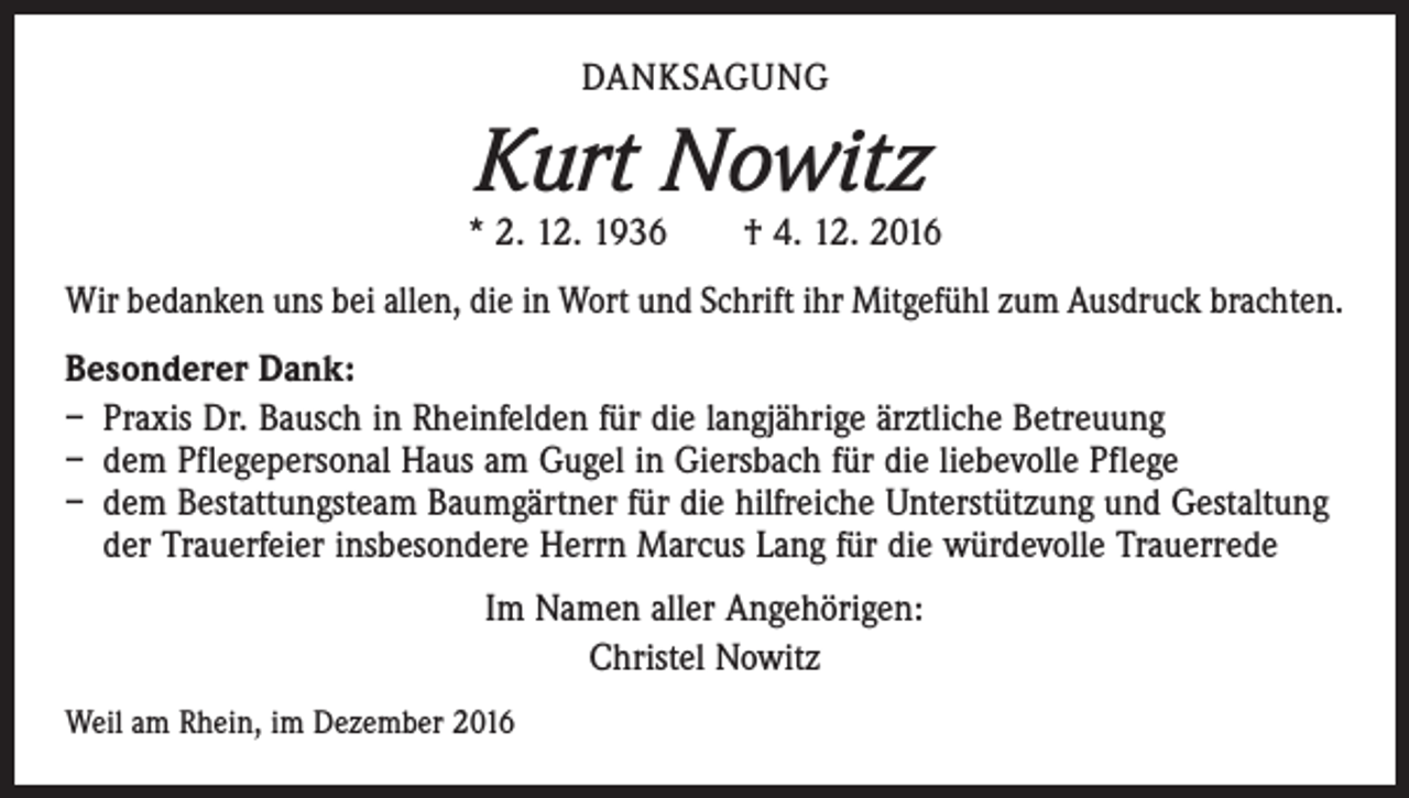 <p>DANKSAGUNG</p><p>Kurt Nowitz</p><p>* 2. 12. 1936 † 4. 12. 2016<br />Wir bedanken uns bei allen, die in Wort und Schrift ihr Mitgefühl zum Ausdruck brachten.<br />Besonderer Dank:<br />– Praxis Dr. Bausch in Rheinfelden für die langjährige ärztliche Betreuung<br />– dem Pflegepersonal Haus am Gugel in Giersbach für die liebevolle Pflege<br />– dem Bestattungsteam Baumgärtner für die hilfreiche Unterstützung und Gestaltung<br />der Trauerfeier insbesondere Herrn Marcus Lang für die würdevolle Trauerrede<br />Im Namen aller Angehörigen:<br />Christel Nowitz<br />Weil am Rhein, im Dezember 2016</p>