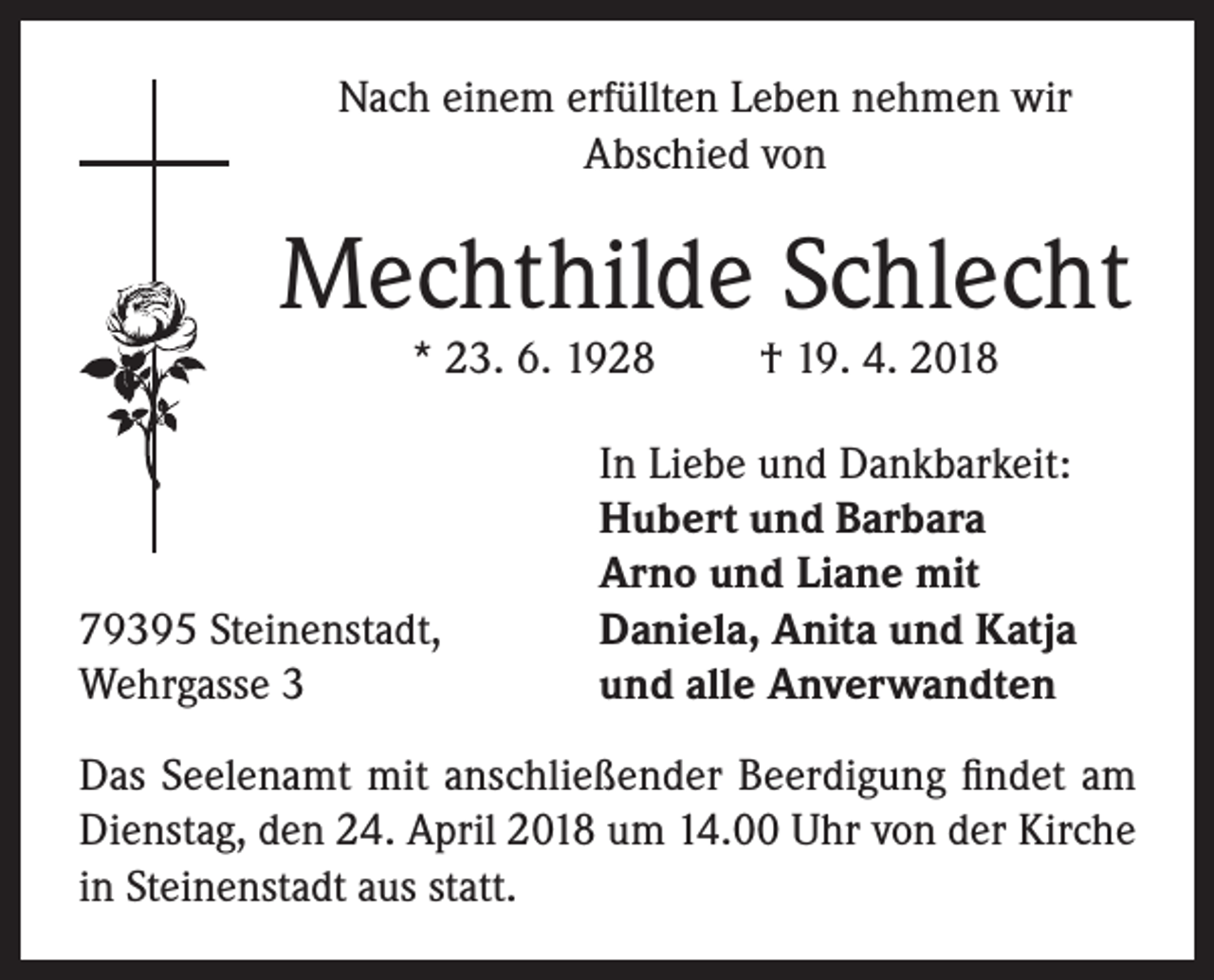 <p>Nach einem erfüllten Leben nehmen wir<br />Abschied von</p><p>Mechthilde Schlecht<br />* 23. 6. 1928</p><p>79395 Steinenstadt,<br />Wehrgasse 3</p><p>† 19. 4. 2018</p><p>In Liebe und Dankbarkeit:<br />Hubert und Barbara<br />Arno und Liane mit<br />Daniela, Anita und Katja<br />und alle Anverwandten</p><p>Das Seelenamt mit anschließender Beerdigung findet am<br />Dienstag, den 24. April 2018 um 14.00 Uhr von der Kirche<br />in Steinenstadt aus statt.</p>