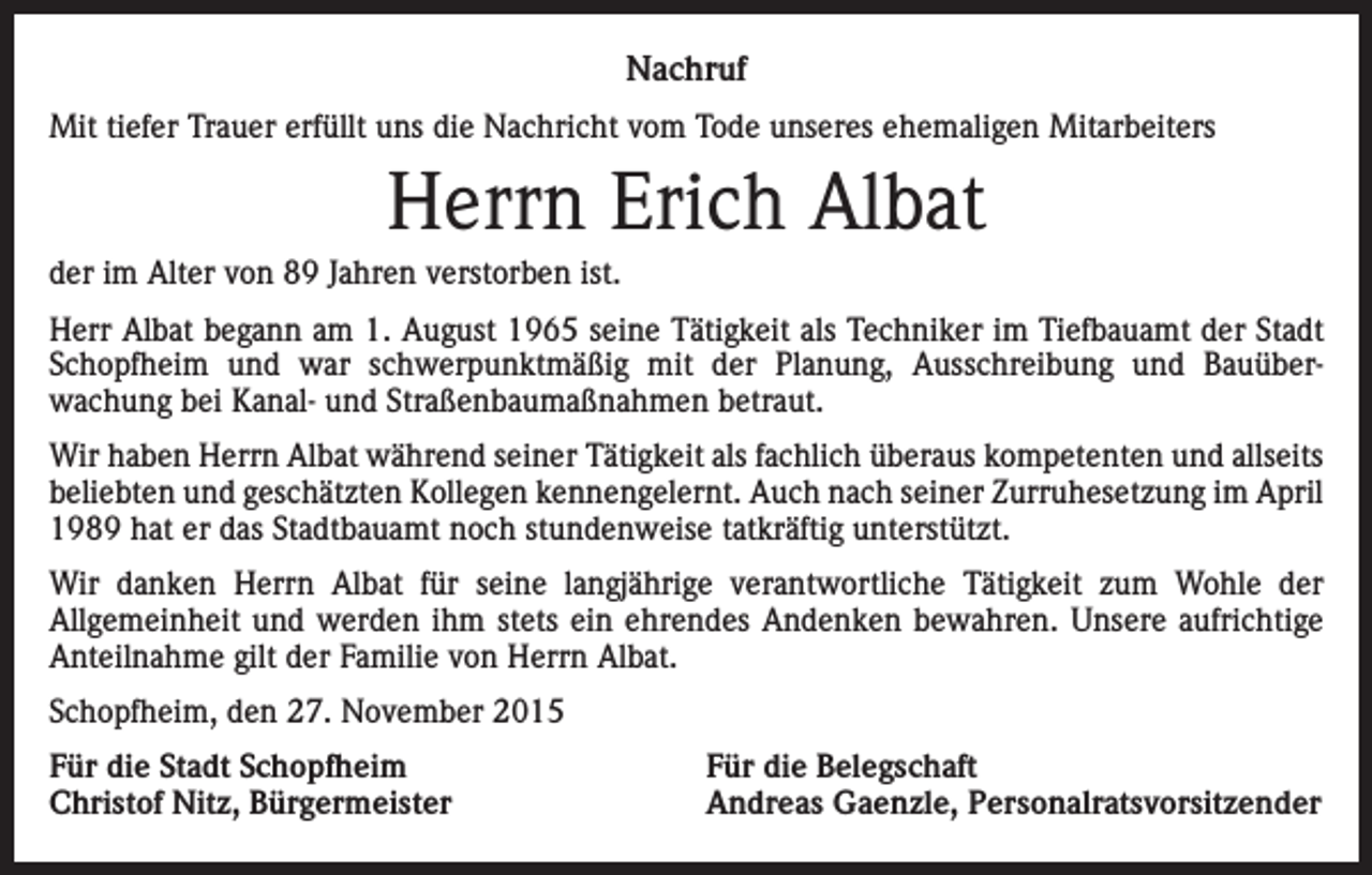 <p>Nachruf<br />Mit tiefer Trauer erfüllt uns die Nachricht vom Tode unseres ehemaligen Mitarbeiters</p><p>Herrn Erich Albat<br />der im Alter von 89 Jahren verstorben ist.<br />Herr Albat begann am 1. August 1965 seine Tätigkeit als Techniker im Tiefbauamt der Stadt<br />Schopfheim und war schwerpunktmäßig mit der Planung, Ausschreibung und Bauüber­<br />wachung bei Kanal- und Straßenbaumaßnahmen betraut.<br />Wir haben Herrn Albat während seiner Tätigkeit als fachlich überaus kompetenten und allseits<br />beliebten und geschätzten Kollegen kennengelernt. Auch nach seiner Zurruhesetzung im April<br />1989 hat er das Stadtbauamt noch stundenweise tatkräftig unterstützt.<br />Wir danken Herrn Albat für seine langjährige verantwortliche Tätigkeit zum Wohle der<br />Allgemeinheit und werden ihm stets ein ehrendes Andenken bewahren. Unsere aufrichtige<br />Anteilnahme gilt der Familie von Herrn Albat.<br />Schopfheim, den 27. November 2015<br />Für die Stadt Schopfheim<br />Christof Nitz, Bürgermeister</p><p>Für die Belegschaft<br />Andreas Gaenzle, Personalratsvorsitzender</p>