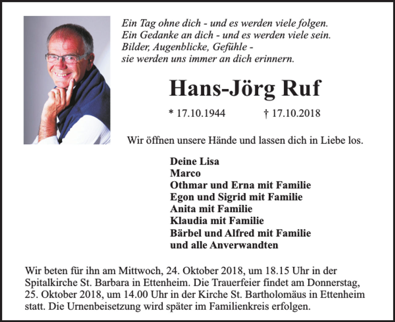 <p>Ein Tag ohne dich - und es werden viele folgen.<br />Ein Gedanke an dich - und es werden viele sein.<br />Bilder, Augenblicke, Gefühle sie werden uns immer an dich erinnern.</p><p>Hans-Jörg Ruf<br />* 17.10.1944</p><p>† 17.10.2018</p><p>Wir öffnen unsere Hände und lassen dich in Liebe los.<br />Deine Lisa<br />Marco<br />Othmar und Erna mit Familie<br />Egon und Sigrid mit Familie<br />Anita mit Familie<br />Klaudia mit Familie<br />Bärbel und Alfred mit Familie<br />und alle Anverwandten<br />Wir beten für ihn am Mittwoch, 24. Oktober 2018, um 18.15 Uhr in der<br />Spitalkirche St. Barbara in Ettenheim. Die Trauerfeier findet am Donnerstag,<br />25. Oktober 2018, um 14.00 Uhr in der Kirche St. Bartholomäus in Ettenheim<br />statt. Die Urnenbeisetzung wird später im Familienkreis erfolgen.</p>