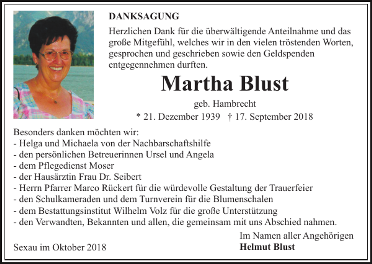 <p>DANKSAGUNG<br />Herzlichen Dank für die überwältigende Anteilnahme und das<br />große Mitgefühl, welches wir in den vielen tröstenden Worten,<br />gesprochen und geschrieben sowie den Geldspenden<br />entgegennehmen durften.</p><p>Martha Blust<br />geb. Hambrecht<br />* 21. Dezember 1939 † 17. September 2018<br />Besonders danken möchten wir:<br />- Helga und Michaela von der Nachbarschaftshilfe<br />- den persönlichen Betreuerinnen Ursel und Angela<br />- dem Pflegedienst Moser<br />- der Hausärztin Frau Dr. Seibert<br />- Herrn Pfarrer Marco Rückert für die würdevolle Gestaltung der Trauerfeier<br />- den Schulkameraden und dem Turnverein für die Blumenschalen<br />- dem Bestattungsinstitut Wilhelm Volz für die große Unterstützung<br />- den Verwandten, Bekannten und allen, die gemeinsam mit uns Abschied nahmen.<br />Im Namen aller Angehörigen<br />Helmut Blust<br />Sexau im Oktober 2018</p>