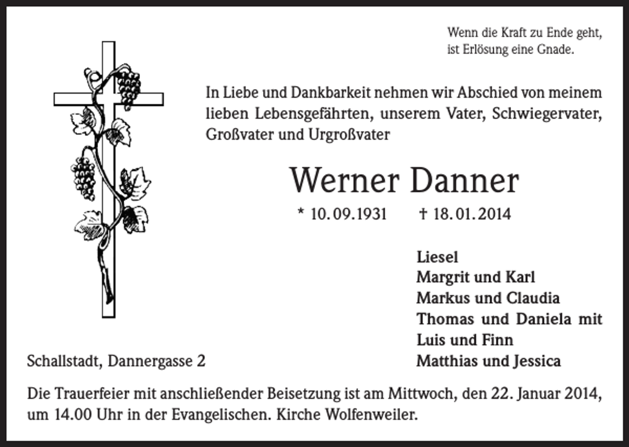 <p>Wenn die Kraft zu Ende geht,<br />ist Erlösung eine Gnade.</p><p>In Liebe und Dankbarkeit nehmen wir Abschied von meinem<br />lieben Lebensgefährten, unserem Vater, Schwieger­vater,<br />Großvater und Urgroßvater</p><p>Werner Danner<br />* 10. 09.1931</p><p>Schallstadt, Dannergasse 2</p><p>† 18. 01. 2014<br />Liesel<br />Margrit und Karl<br />Markus und Claudia<br />Thomas und Daniela mit<br />Luis und Finn<br />Matthias und Jessica</p><p>Die Trauerfeier mit anschließender Beisetzung ist am Mittwoch, den 22. Januar 2014,<br />um 14.00 Uhr in der Evangelischen. Kirche Wolfenweiler.</p>