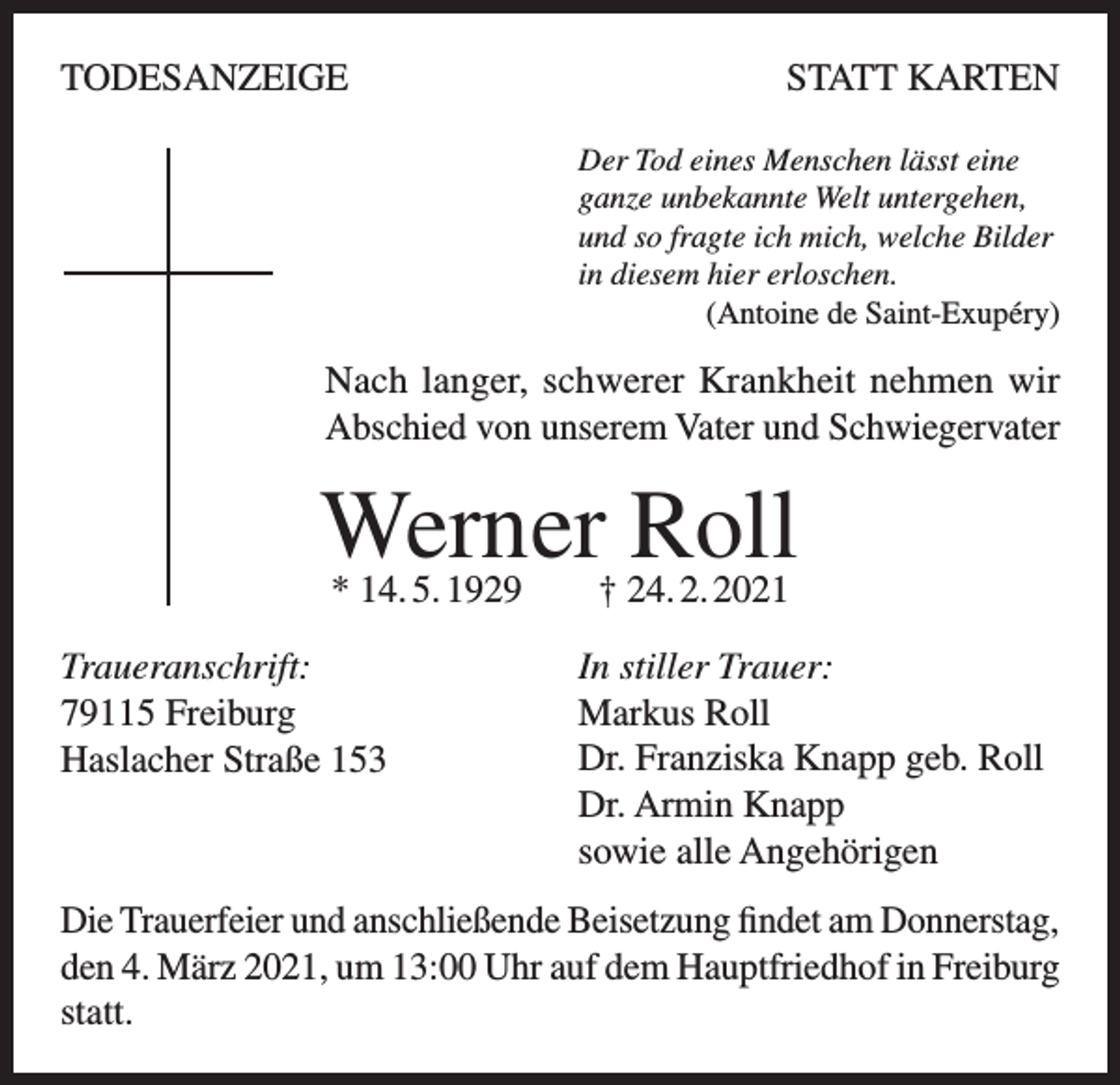 <p>TODESANZEIGE</p><p>STATT KARTEN<br />Der Tod eines Menschen lässt eine<br />ganze unbekannte Welt untergehen,<br />und so fragte ich mich, welche Bilder<br />in diesem hier erloschen.</p><p>(Antoine de Saint-Exupéry)</p><p>Nach langer, schwerer Krankheit nehmen wir<br />Abschied von unserem Vater und Schwiegervater</p><p>Werner Roll<br />* 14. 5. 1929 † 24. 2. 2021</p><p>Traueranschrift:<br />79115 Freiburg<br />Haslacher Straße 153</p><p>In stiller Trauer:<br />Markus Roll<br />Dr. Franziska Knapp geb. Roll<br />Dr. Armin Knapp<br />sowie alle Angehörigen</p><p>Die Trauerfeier und anschließende Beisetzung findet am Donnerstag,<br />den 4. März 2021, um 13:00 Uhr auf dem Hauptfriedhof in F<br />­ reiburg<br />statt.</p>
