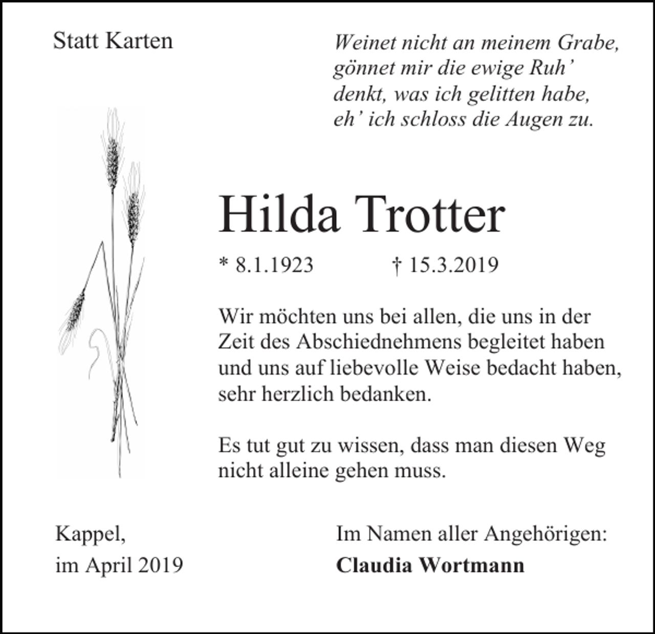 <p>Statt Karten</p><p>Weinet nicht an meinem Grabe,<br />gönnet mir die ewige Ruh’<br />denkt, was ich gelitten habe,<br />eh’ ich schloss die Augen zu.</p><p>Hilda Trotter<br />* 8.1.1923</p><p>† 15.3.2019</p><p>Wir möchten uns bei allen, die uns in der<br />Zeit des Abschiednehmens begleitet haben<br />und uns auf liebevolle Weise bedacht haben,<br />sehr herzlich bedanken.<br />Es tut gut zu wissen, dass man diesen Weg<br />nicht alleine gehen muss.<br />Kappel,<br />im April 2019</p><p>Im Namen aller Angehörigen:<br />Claudia Wortmann</p>