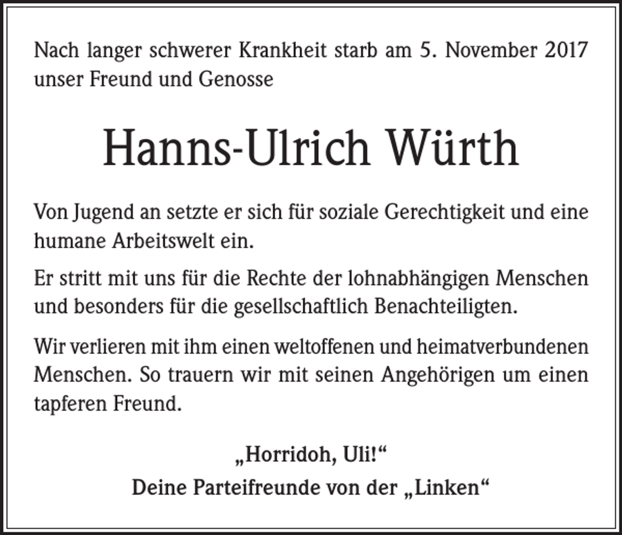 <p>Nach langer schwerer Krankheit starb am 5. November 2017<br />unser Freund und Genosse</p><p>Hanns-Ulrich Würth<br />Von Jugend an setzte er sich für soziale Gerechtigkeit und eine<br />humane Arbeitswelt ein.<br />Er stritt mit uns für die Rechte der lohnabhängigen Menschen<br />und besonders für die gesellschaftlich Benachteiligten.<br />Wir verlieren mit ihm einen weltoffenen und heimatverbundenen<br />Menschen. So trauern wir mit seinen Angehörigen um einen<br />tapferen Freund.<br />„Horridoh, Uli!“<br />Deine Parteifreunde von der „Linken“</p>