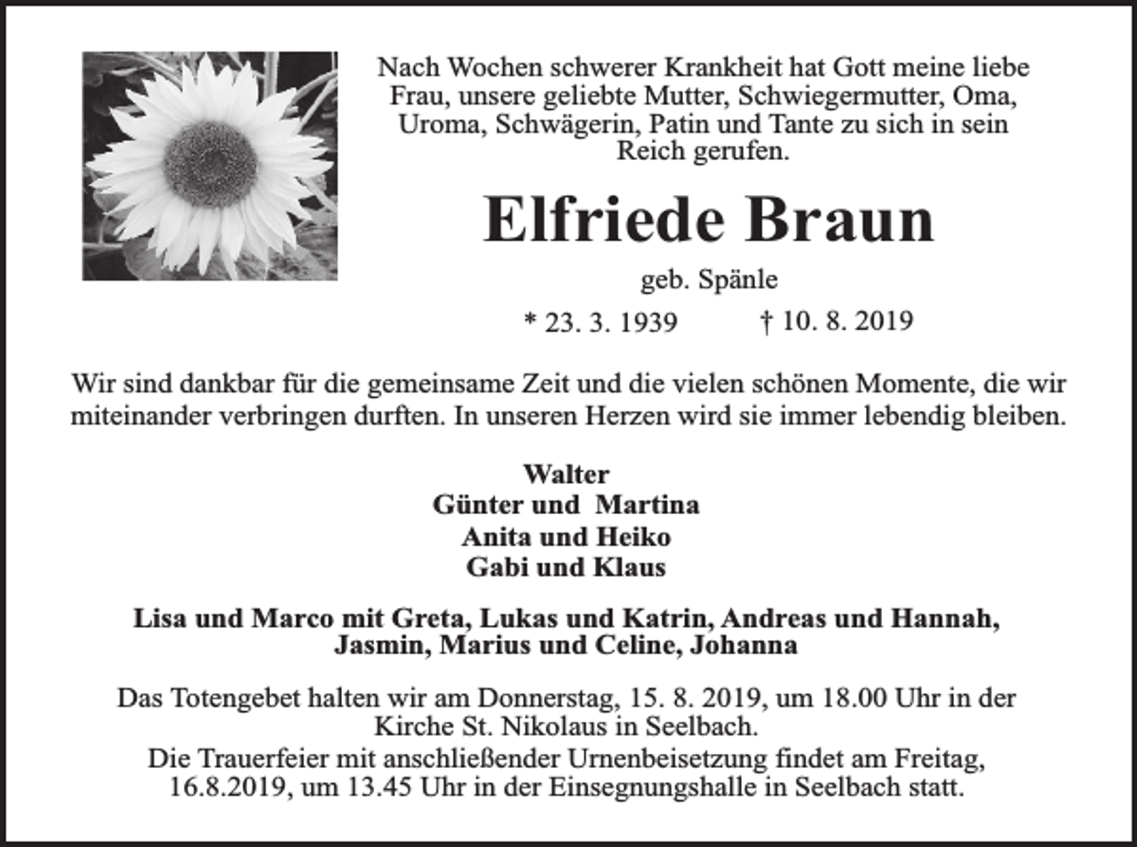 <p>Nach Wochen schwerer Krankheit hat Gott meine liebe<br />Frau, unsere geliebte Mutter, Schwiegermutter, Oma,<br />Uroma, Schwägerin, Patin und Tante zu sich in sein<br />Reich gerufen.</p><p>Elfriede Braun<br />geb. Spänle<br />† 10. 8. 2019<br />* 23. 3. 1939</p><p>Wir sind dankbar für die gemeinsame Zeit und die vielen schönen Momente, die wir<br />miteinander verbringen durften. In unseren Herzen wird sie immer lebendig bleiben.<br />Walter<br />Günter und Martina<br />Anita und Heiko<br />Gabi und Klaus<br />Lisa und Marco mit Greta, Lukas und Katrin, Andreas und Hannah,<br />Jasmin, Marius und Celine, Johanna<br />Das Totengebet halten wir am Donnerstag, 15. 8. 2019, um 18.00 Uhr in der<br />Kirche St. Nikolaus in Seelbach.<br />Die Trauerfeier mit anschließender Urnenbeisetzung findet am Freitag,<br />16.8.2019, um 13.45 Uhr in der Einsegnungshalle in Seelbach statt.</p>