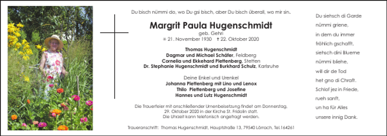 <p>Du bisch nümmi do, wo Du gsi bisch, aber Du bisch überall, wo mir sin.</p><p>Margrit Paula Hugenschmidt<br />geb. Gehri<br />✳ 21. November 1930 ✝ 22. Oktober 2020<br />Thomas Hugenschmidt<br />Dagmar und Michael Schäfer, Feldberg<br />Cornelia und Ekkehard Plettenberg, Stetten<br />Dr. Stephanie Hugenschmidt und Burkhard Schulz, Karlsruhe<br />Deine Enkel und Urenkel<br />Johanna Plettenberg mit Lino und Lenox<br />Thilo Plettenberg und Josefine<br />Hannes und Lutz Hugenschmidt<br />Die Trauerfeier mit anschließender Urnenbeisetzung findet am Donnerstag,<br />29. Oktober 2020 in der Kirche St. Fridolin statt.<br />Die Uhrzeit kann telefonisch angefragt werden.<br />Traueranschrift: Thomas Hugenschmidt, Hauptstraße 13, 79540 Lörrach, Tel.164261</p><p>Du siehsch di Garde<br />nümmi griene,<br />in dem du immer<br />fröhlich gschafft,<br />siehsch dini Blueme<br />nümmi bliehe,<br />will dir de Tod<br />het gno di Chraft.<br />Schlof jez in Friede,<br />rueh sanft,<br />un ha für Alles<br />unsere innig Dank.</p>