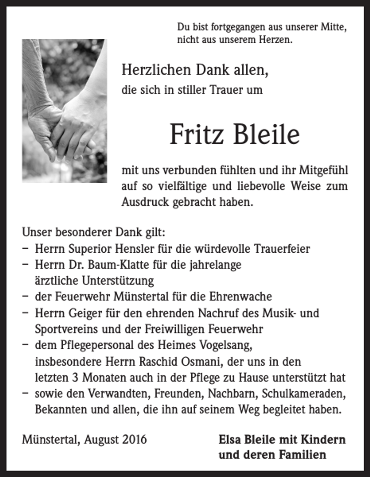 <p>Du bist fortgegangen aus unserer Mitte,<br />nicht aus unserem Herzen.</p><p>Herzlichen Dank allen,<br />die sich in stiller Trauer um</p><p>Fritz Bleile<br />mit uns verbunden fühlten und ihr Mitgefühl<br />auf so vielfältige und liebevolle Weise zum<br />Ausdruck gebracht haben.<br />Unser besonderer Dank gilt:<br />– Herrn Superior Hensler für die würdevolle Trauerfeier<br />– Herrn Dr. Baum-Klatte für die jahrelange<br />ärztliche Unterstützung<br />– der Feuerwehr Münstertal für die Ehrenwache<br />– Herrn Geiger für den ehrenden Nachruf des Musik- und<br />Sportvereins und der Freiwilligen Feuerwehr<br />– dem Pflegepersonal des Heimes Vogelsang,<br />insbesondere Herrn Raschid Osmani, der uns in den<br />letzten 3 Monaten auch in der Pflege zu Hause unterstützt hat<br />– sowie den Verwandten, Freunden, Nachbarn, Schulkameraden,<br />Bekannten und allen, die ihn auf seinem Weg begleitet haben.<br />Münstertal, August 2016 Elsa Bleile mit Kindern<br />und deren Familien</p>