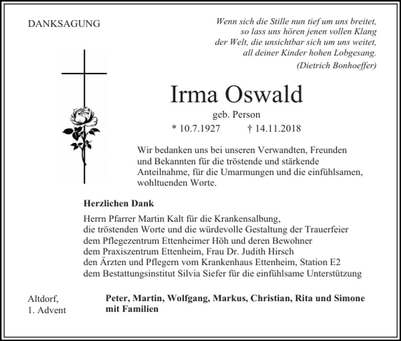 <p>Wenn sich die Stille nun tief um uns breitet,<br />so lass uns hören jenen vollen Klang<br />der Welt, die unsichtbar sich um uns weitet,<br />all deiner Kinder hohen Lobgesang.<br />(Dietrich Bonhoeffer)</p><p>DANKSAGUNG</p><p>Irma Oswald<br />geb. Person<br />* 10.7.1927<br />† 14.11.2018<br />Wir bedanken uns bei unseren Verwandten, Freunden<br />und Bekannten für die tröstende und stärkende<br />Anteilnahme, für die Umarmungen und die einfühlsamen,<br />wohltuenden Worte.<br />Herzlichen Dank<br />Herrn Pfarrer Martin Kalt für die Krankensalbung,<br />die tröstenden Worte und die würdevolle Gestaltung der Trauerfeier<br />dem Pflegezentrum Ettenheimer Höh und deren Bewohner<br />dem Praxiszentrum Ettenheim, Frau Dr. Judith Hirsch<br />den Ärzten und Pflegern vom Krankenhaus Ettenheim, Station E2<br />dem Bestattungsinstitut Silvia Siefer für die einfühlsame Unterstützung<br />Altdorf,<br />1. Advent</p><p>Peter, Martin, Wolfgang, Markus, Christian, Rita und Simone<br />mit Familien</p>