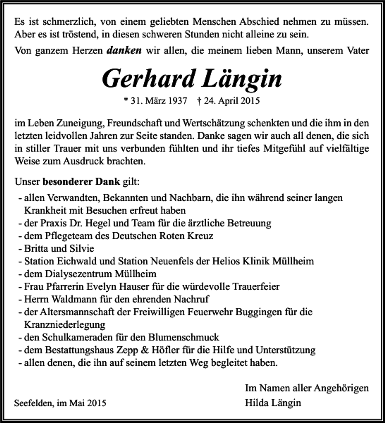 <p>Es ist schmerzlich, von einem geliebten Menschen Abschied nehmen zu müssen.<br />Aber es ist tröstend, in diesen schweren Stunden nicht alleine zu sein.<br />Von ganzem Herzen danken wir allen, die meinem lieben Mann, unserem Vater</p><p>Gerhard Längin<br />* 31. März 1937 † 24. April 2015</p><p>im Leben Zuneigung, Freundschaft und Wertschätzung schenkten und die ihm in den<br />letzten leidvollen Jahren zur Seite standen. Danke sagen wir auch all denen, die sich<br />in stiller Trauer mit uns verbunden fühlten und ihr tiefes Mitgefühl auf vielfältige<br />Weise zum Ausdruck brachten.<br />Unser besonderer Dank gilt:<br />- allen Verwandten, Bekannten und Nachbarn, die ihn während seiner langen<br />Krankheit mit Besuchen erfreut haben<br />- der Praxis Dr. Hegel und Team für die ärztliche Betreuung<br />- dem Pflegeteam des Deutschen Roten Kreuz<br />- Britta und Silvie<br />- Station Eichwald und Station Neuenfels der Helios Klinik Müllheim<br />- dem Dialysezentrum Müllheim<br />- Frau Pfarrerin Evelyn Hauser für die würdevolle Trauerfeier<br />- Herrn Waldmann für den ehrenden Nachruf<br />- der Altersmannschaft der Freiwilligen Feuerwehr Buggingen für die<br />Kranzniederlegung<br />- den Schulkameraden für den Blumenschmuck<br />- dem Bestattungshaus Zepp &amp; Höfler für die Hilfe und Unterstützung<br />- allen denen, die ihn auf seinem letzten Weg begleitet haben.</p><p>Seefelden, im Mai 2015</p><p>Im Namen aller Angehörigen<br />Hilda Längin</p>