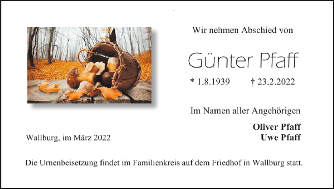 <p>#</p><p>Wir nehmen Abschied von</p><p>Günter Pfaff<br />* 1.8.1939</p><p>† 23.2.2022</p><p>Im Namen aller Angehörigen<br />Wallburg, im März 2022</p><p>Oliver Pfaff<br />Uwe Pfaff</p><p>Die Urnenbeisetzung findet im Familienkreis auf dem Friedhof in Wallburg statt.</p>