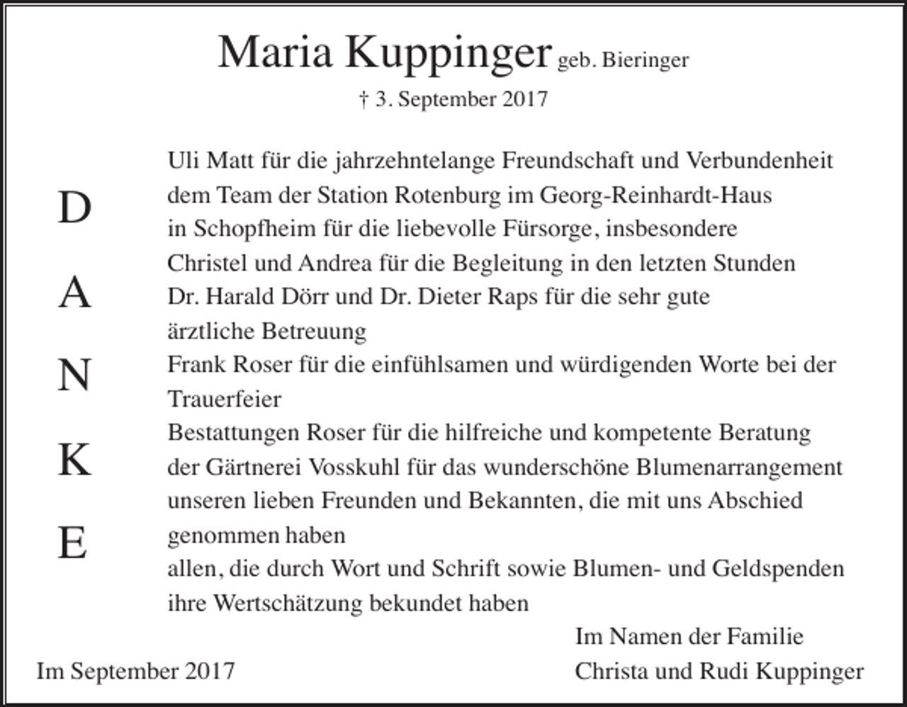 <p>Maria Kuppinger geb. Bieringer<br />† 3. September 2017</p><p>Uli Matt für die jahrzehntelange Freundschaft und Verbundenheit<br />dem Team der Station Rotenburg im Georg-Reinhardt-Haus<br />in Schopfheim für die liebevolle Fürsorge, insbesondere<br />Christel und Andrea für die Begleitung in den letzten Stunden<br />Dr. Harald Dörr und Dr. Dieter Raps für die sehr gute<br />ärztliche Betreuung<br />Frank Roser für die einfühlsamen und würdigenden Worte bei der<br />Trauerfeier<br />Bestattungen Roser für die hilfreiche und kompetente Beratung<br />der Gärtnerei Vosskuhl für das wunderschöne Blumenarrangement<br />unseren lieben Freunden und Bekannten, die mit uns Abschied<br />genommen haben<br />allen, die durch Wort und Schrift sowie Blumen- und Geldspenden<br />ihre Wertschätzung bekundet haben<br />Im Namen der Familie<br />Im September 2017<br />Christa und Rudi Kuppinger</p><p>D<br />A<br />N<br />K<br />E</p>