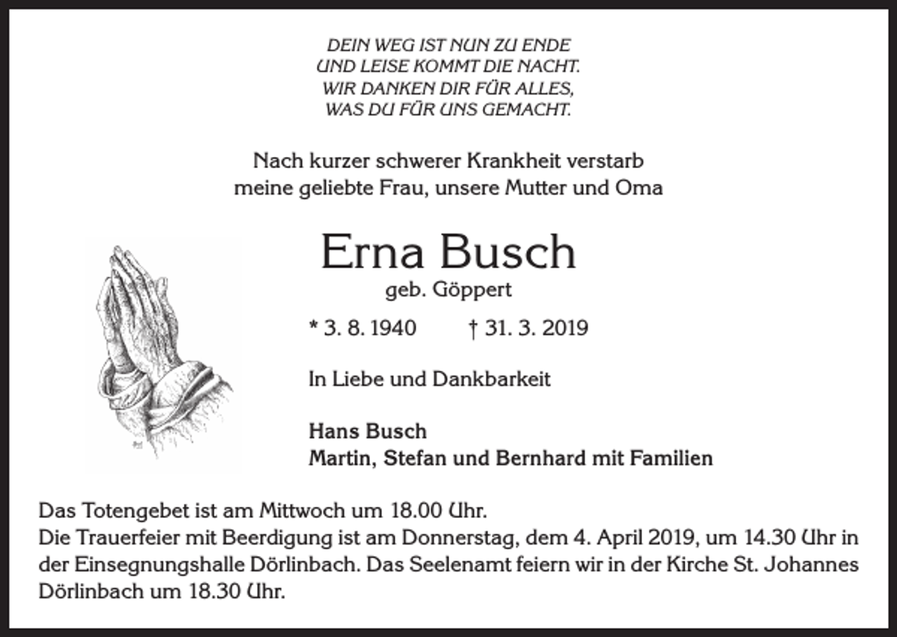 <p>DEIN WEG IST NUN ZU ENDE<br />UND LEISE KOMMT DIE NACHT.<br />WIR DANKEN DIR FÜR ALLES,<br />WAS DU FÜR UNS GEMACHT.</p><p>Nach kurzer schwerer Krankheit verstarb<br />meine geliebte Frau, unsere Mutter und Oma</p><p>Erna Busch<br />geb. Göppert</p><p>* 3. 8. 1940</p><p>† 31. 3. 2019</p><p>In Liebe und Dankbarkeit<br />Hans Busch<br />Martin, Stefan und Bernhard mit Familien<br />Das Totengebet ist am Mittwoch um 18.00 Uhr.<br />Die Trauerfeier mit Beerdigung ist am Donnerstag, dem 4. April 2019, um 14.30 Uhr in<br />der Einsegnungshalle Dörlinbach. Das Seelenamt feiern wir in der Kirche St. Johannes<br />Dörlinbach um 18.30 Uhr.</p>