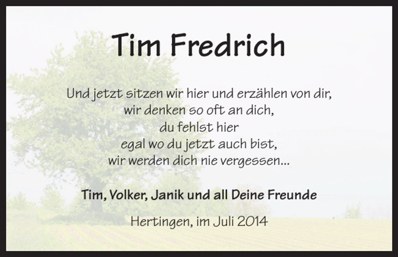 <p>Tim Fredrich<br />Und jetzt sitzen wir hier und erzählen von dir,<br />wir denken so oft an dich,<br />du fehlst hier<br />egal wo du jetzt auch bist,<br />wir werden dich nie vergessen...<br />Tim, Volker, Janik und all Deine Freunde<br />Hertingen, im Juli 2014</p>
