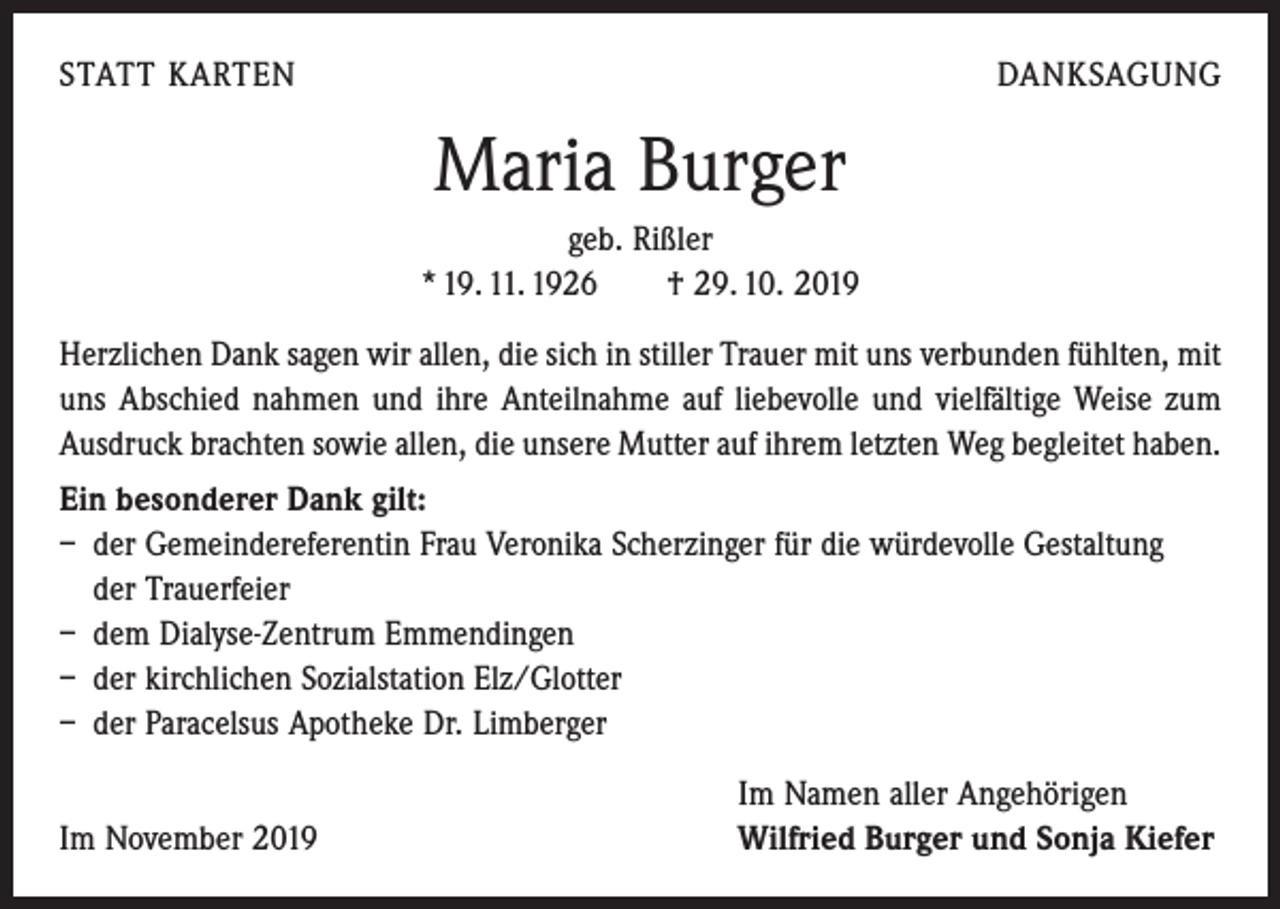<p>STATT KARTEN</p><p>DANKSAGUNG</p><p>Maria Burger<br />geb. Rißler<br />* 19. 11. 1926 † 29. 10. 2019<br />Herzlichen Dank sagen wir allen, die sich in stiller Trauer mit uns verbunden fühlten, mit<br />uns Abschied nahmen und ihre Anteilnahme auf liebevolle und vielfältige Weise zum<br />Ausdruck brachten sowie allen, die unsere Mutter auf ihrem letzten Weg begleitet haben.<br />Ein besonderer Dank gilt:<br />– der Gemeindereferentin Frau Veronika Scherzinger für die würdevolle Gestaltung<br />der Trauerfeier<br />– dem Dialyse-Zentrum Emmendingen<br />– der kirchlichen Sozialstation Elz/Glotter<br />– der Paracelsus Apotheke Dr. Limberger</p><p>Im November 2019</p><p>Im Namen aller Angehörigen<br />Wilfried Burger und Sonja Kiefer</p>