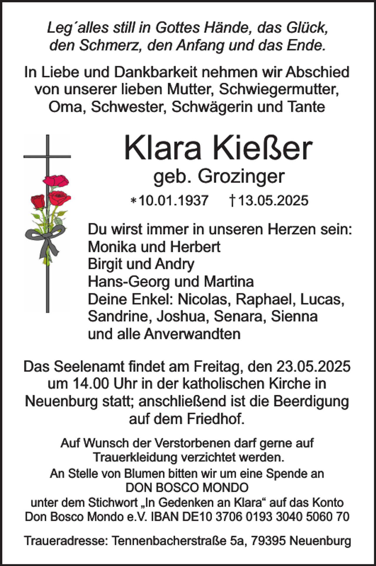 <p>Leg´alles still in Gottes Hände, das Glück,<br />den Schmerz, den Anfang und das Ende.<br />In Liebe und Dankbarkeit nehmen wir Abschied<br />von unserer lieben Mutter, Schwiegermutter,<br />Oma, Schwester, Schwägerin und Tante</p><p>Klara Kießer<br />geb. Grozinger</p><p>* 10.01.1937</p><p>† 13.05.2025</p><p>Du wirst immer in unseren Herzen sein:<br />Monika und Herbert<br />Birgit und Andry<br />Hans-Georg und Martina<br />Deine Enkel: Nicolas, Raphael, Lucas,<br />Sandrine, Joshua, Senara, Sienna<br />und alle Anverwandten<br />Das Seelenamt findet am Freitag, den 23.05.2025<br />um 14.00 Uhr in der katholischen Kirche in<br />Neuenburg statt; anschließend ist die Beerdigung<br />auf dem Friedhof.<br />Auf Wunsch der Verstorbenen darf gerne auf<br />Trauerkleidung verzichtet werden.<br />An Stelle von Blumen bitten wir um eine Spende an<br />DON BOSCO MONDO<br />unter dem Stichwort „In Gedenken an Klara“ auf das Konto<br />Don Bosco Mondo e.V. IBAN DE10 3706 019040 5060 70<br />Traueradresse: Tennenbacherstraße 5a, 79395 Neuenburg</p>