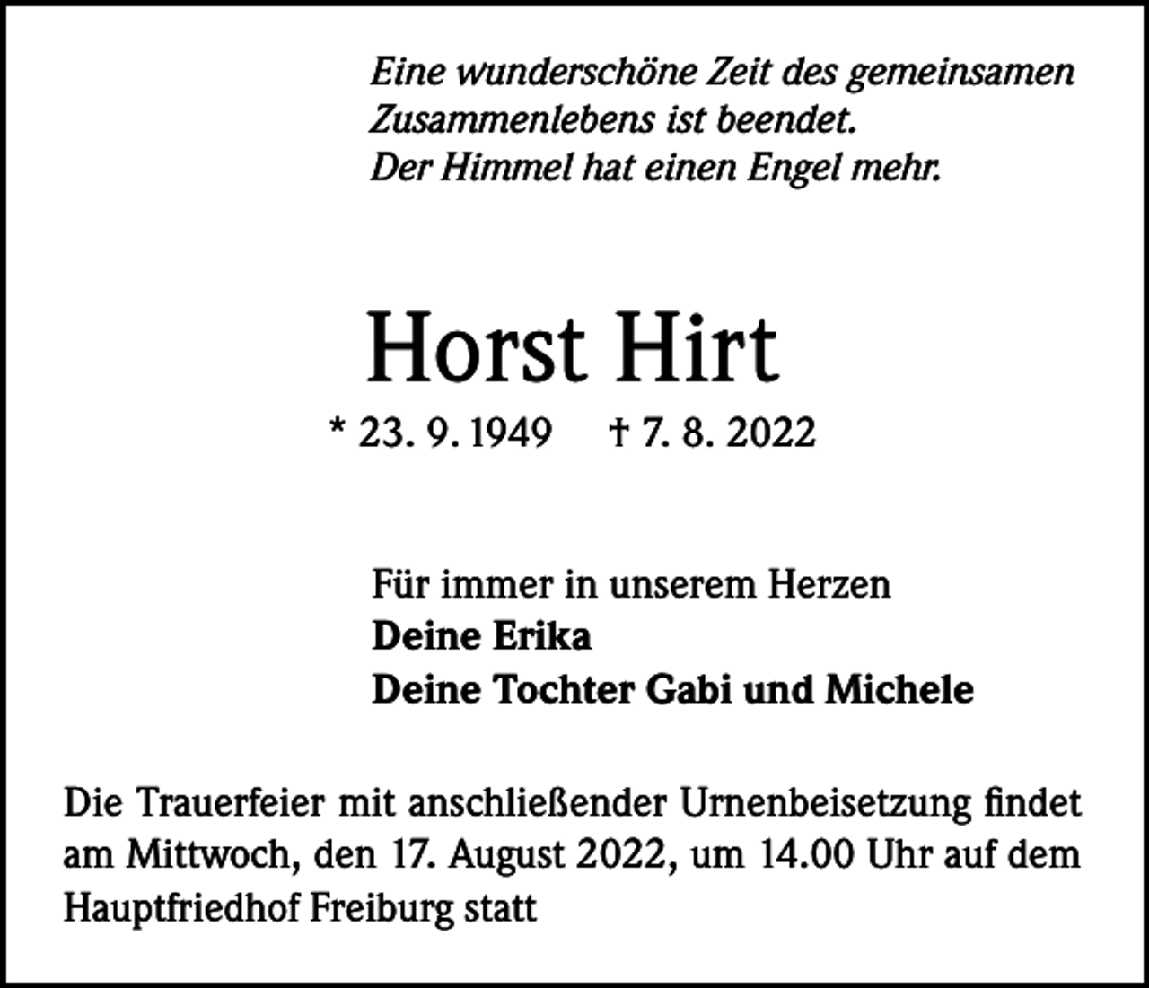 <p>Eine wunderschöne Zeit des gemeinsamen<br />Zusammenlebens ist beendet.<br />Der Himmel hat einen Engel mehr.</p><p>Horst Hirt</p><p>* 23. 9. 1949</p><p>† 7. 8. 2022</p><p>Für immer in unserem Herzen<br />Deine Erika<br />Deine Tochter Gabi und Michele<br />Die Trauerfeier mit anschließender Urnenbeisetzung findet<br />am Mittwoch, den 17. August 2022, um 14.00 Uhr auf dem<br />Hauptfriedhof Freiburg statt</p>