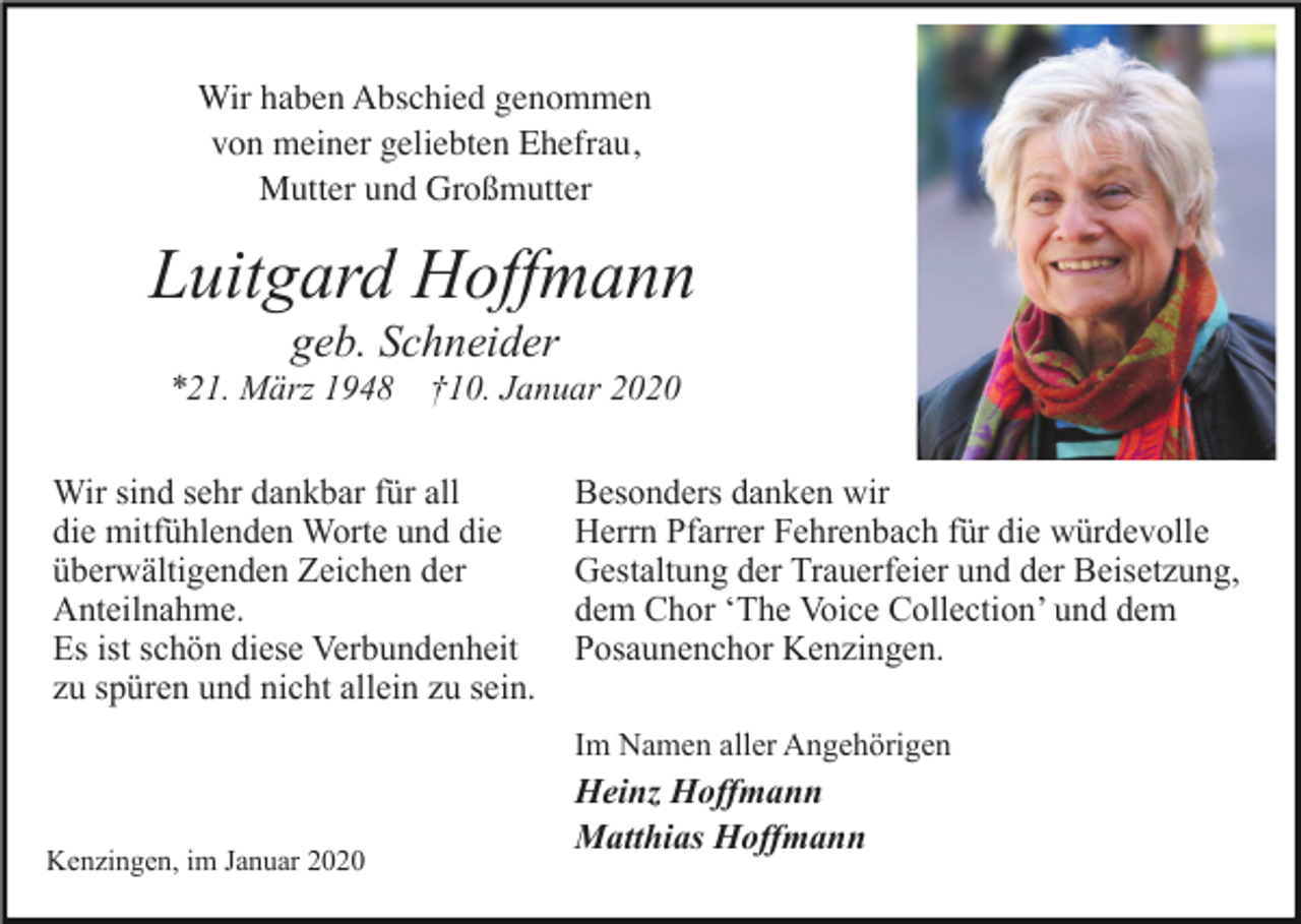 <p>Wir haben Abschied genommen<br />von meiner geliebten Ehefrau,<br />Mutter und Großmutter</p><p>Luitgard Hoffmann<br />geb. Schneider<br />*21. März 1948 †10. Januar 2020<br />Wir sind sehr dankbar für all<br />die mitfühlenden Worte und die<br />überwältigenden Zeichen der<br />Anteilnahme.<br />Es ist schön diese Verbundenheit<br />zu spüren und nicht allein zu sein.</p><p>Besonders danken wir<br />Herrn Pfarrer Fehrenbach für die würdevolle<br />Gestaltung der Trauerfeier und der Beisetzung,<br />dem Chor ‘The Voice Collection’ und dem<br />Posaunenchor Kenzingen.<br />Im Namen aller Angehörigen</p><p>Kenzingen, im Januar 2020</p><p>Heinz Hoffmann<br />Matthias Hoffmann</p>