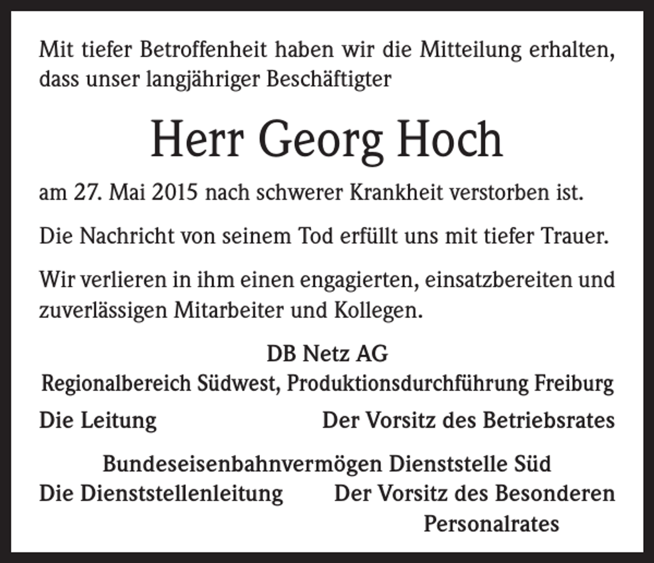 <p>Mit tiefer Betroffenheit haben wir die Mitteilung erhalten,<br />dass unser langjähriger Beschäftigter</p><p>Herr Georg Hoch<br />am 27. Mai 2015 nach schwerer Krankheit verstorben ist.<br />Die Nachricht von seinem Tod erfüllt uns mit tiefer Trauer.<br />Wir verlieren in ihm einen engagierten, einsatzbereiten und<br />zuverlässigen Mitarbeiter und Kollegen.<br />DB Netz AG<br />Regionalbereich Südwest, Produktionsdurchführung Freiburg<br />Die Leitung<br />Der Vorsitz des Betriebsrates<br />Bundeseisenbahnvermögen Dienststelle Süd<br />Die Dienststellenleitung<br />Der Vorsitz des Besonderen</p><p>Personalrates</p>