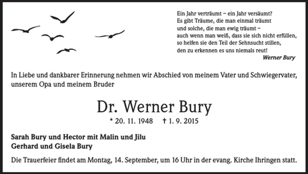 <p>Ein Jahr verträumt – ein Jahr versäumt?<br />Es gibt Träume, die man einmal träumt<br />und solche, die man ewig träumt –<br />auch wenn man weiß, dass sie sich nicht erfüllen,<br />so helfen sie den Teil der Sehnsucht stillen,<br />den zu erkennen es uns niemals reut!</p><p>Werner Bury</p><p>In Liebe und dankbarer Erinnerung nehmen wir Abschied von meinem Vater und Schwiegervater,<br />unserem Opa und meinem Bruder</p><p>Dr. Werner Bury<br />* 20. 11. 1948</p><p>= 1. 9. 2015</p><p>Sarah Bury und Hector mit Malin und Jilu<br />Gerhard und Gisela Bury<br />Die Trauerfeier findet am Montag, 14. September, um 16 Uhr in der evang. Kirche Ihringen statt.</p>