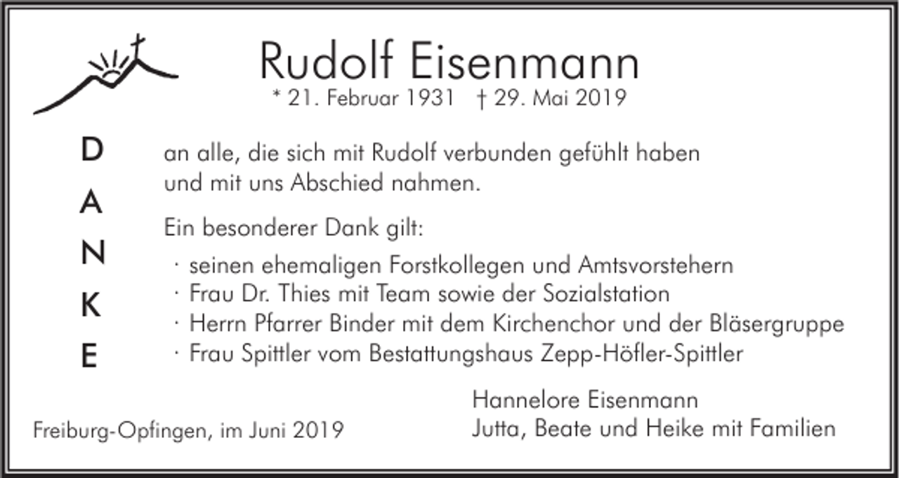 <p>Rudolf Eisenmann<br />* 21. Februar 1931 † 29. Mai 2019</p><p>D<br />A<br />N<br />K<br />E</p><p>an alle, die sich mit Rudolf verbunden gefühlt haben<br />und mit uns Abschied nahmen.<br />Ein besonderer Dank gilt:<br />∙ seinen ehemaligen Forstkollegen und Amtsvorstehern<br />∙ Frau Dr. Thies mit Team sowie der Sozialstation<br />∙ Herrn Pfarrer Binder mit dem Kirchenchor und der Bläsergruppe<br />∙ Frau Spittler vom Bestattungshaus Zepp-Höfler-Spittler</p><p>Freiburg-Opfingen, im Juni 2019</p><p>Hannelore Eisenmann<br />Jutta, Beate und Heike mit Familien</p>