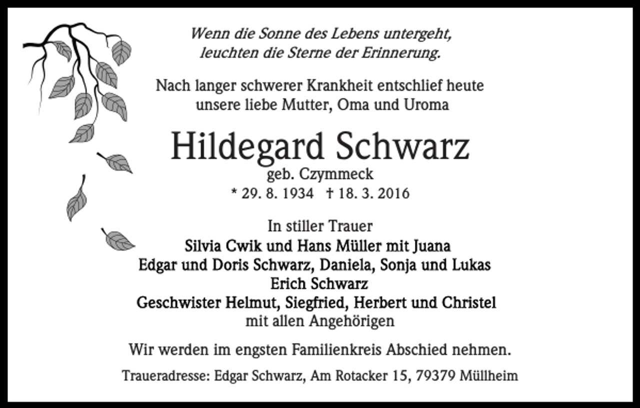 <p>Wenn die Sonne des Lebens untergeht,<br />leuchten die Sterne der Erinnerung.</p><p>Nach langer schwerer Krankheit entschlief heute<br />unsere liebe Mutter, Oma und Uroma</p><p>Hildegard Schwarz<br />geb. Czymmeck</p><p>* 29. 8. 1934 † 18. 3. 2016</p><p>In stiller Trauer</p><p>mit allen Angehörigen<br />Wir werden im engsten Familienkreis Abschied nehmen.<br />Traueradresse: Edgar Schwarz, Am Rotacker 15, 79379 Müllheim</p>