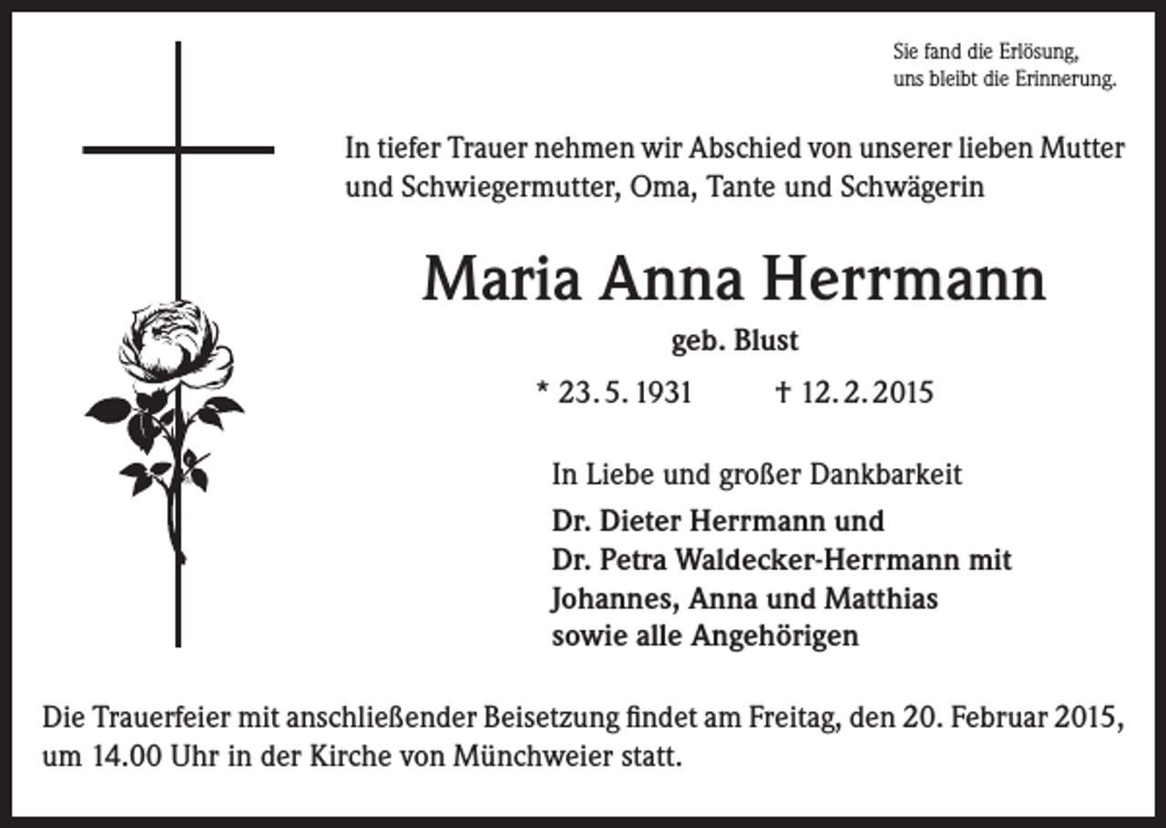<p>Sie fand die Erlösung,<br />uns bleibt die Erinnerung.</p><p>In tiefer Trauer nehmen wir Abschied von unserer lieben Mutter<br />und Schwiegermutter, Oma, Tante und Schwägerin</p><p>Maria Anna Herrmann<br />geb. Blust<br />* 23. 5. 1931</p><p>† 12. 2. 2015</p><p>In Liebe und großer Dankbarkeit<br />Dr. Dieter Herrmann und<br />Dr. Petra Waldecker-Herrmann mit<br />Johannes, Anna und Matthias<br />sowie alle Angehörigen<br />Die Trauerfeier mit anschließender Beisetzung findet am Freitag, den 20. Februar 2015,<br />um 14.00 Uhr in der Kirche von Münchweier statt.</p>
