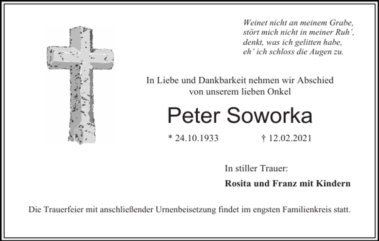 <p>Weinet nicht an meinem Grabe,<br />stört mich nicht in meiner Ruh’,<br />denkt, was ich gelitten habe,<br />eh’ ich schloss die Augen zu.</p><p>In Liebe und Dankbarkeit nehmen wir Abschied<br />von unserem lieben Onkel</p><p>Peter Soworka<br />* 24.10.1933</p><p>† 12.02.2021<br />In stiller Trauer:<br />Rosita und Franz mit Kindern</p><p>Die Trauerfeier mit anschließender Urnenbeisetzung findet im engsten Familienkreis statt.</p>