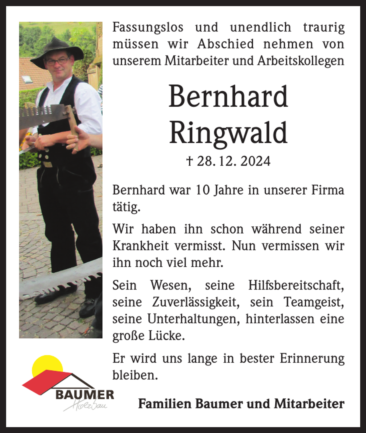 <p>Fassungslos und unendlich traurig<br />müssen wir Abschied nehmen von<br />­unserem Mitarbeiter und Arbeitskollegen</p><p>Bernhard<br />Ringwald<br />† 28. 12. 2024<br />Bernhard war 10 Jahre in unserer Firma<br />tätig.<br />Wir haben ihn schon während seiner<br />Krankheit vermisst. Nun vermissen wir<br />ihn noch viel mehr.<br />Sein Wesen, seine Hilfsbereitschaft,<br />seine Zuverlässigkeit, sein Teamgeist,<br />­<br />seine Unterhaltungen, hinterlassen eine<br />große Lücke.<br />Er wird uns lange in bester Erinnerung<br />bleiben.</p><p>Familien Baumer und Mitarbeiter</p>