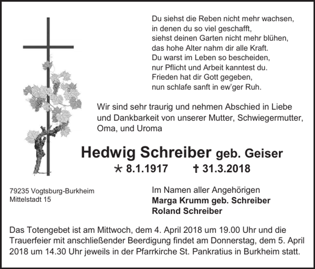 <p>Du siehst die Reben nicht mehr wachsen,<br />in denen du so viel geschafft,<br />siehst deinen Garten nicht mehr blühen,<br />das hohe Alter nahm dir alle Kraft.<br />Du warst im Leben so bescheiden,<br />nur Pflicht und Arbeit kanntest du.<br />Frieden hat dir Gott gegeben,<br />nun schlafe sanft in ew’ger Ruh.</p><p>Wir sind sehr traurig und nehmen Abschied in Liebe<br />und Dankbarkeit von unserer Mutter, Schwiegermutter,<br />Oma, und Uroma</p><p>Hedwig Schreiber geb. Geiser<br /> 8.1.1919235 Vogtsburg-Burkheim<br />Mittelstadt 15</p><p> 31.3.2018</p><p>Im Namen aller Angehörigen<br />Marga Krumm geb. Schreiber<br />Roland Schreiber</p><p>Das Totengebet ist am Mittwoch, dem 4. April 2018 um 19.00 Uhr und die<br />Trauerfeier mit anschließender Beerdigung findet am Donnerstag, dem 5. April<br />2018 um 14.30 Uhr jeweils in der Pfarrkirche St. Pankratius in Burkheim statt.</p>