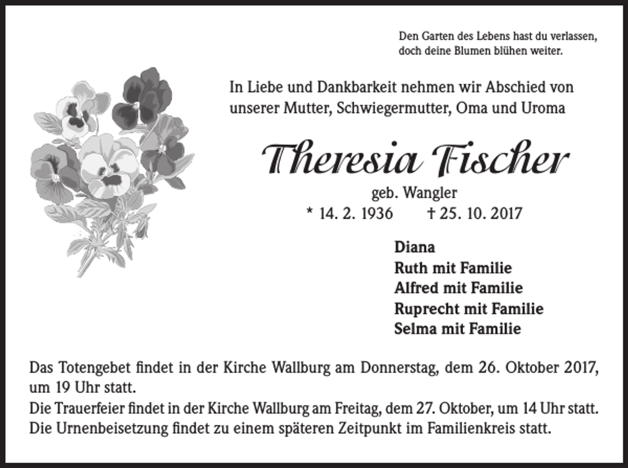 <p>Den Garten des Lebens hast du verlassen,<br />doch deine Blumen blühen weiter.</p><p>In Liebe und Dankbarkeit nehmen wir Abschied von<br />unserer Mutter, Schwiegermutter, Oma und Uroma</p><p>Theresia Fischer<br />geb. Wangler<br />* 14. 2. 1936 † 25. 10. 2017</p><p>Diana<br />Ruth mit Familie<br />Alfred mit Familie<br />Ruprecht mit Familie<br />Selma mit Familie<br />Das Totengebet findet in der Kirche Wallburg am Donnerstag, dem 26. Oktober 2017,<br />um 19 Uhr statt.<br />Die Trauerfeier findet in der Kirche Wallburg am Freitag, dem 27. Oktober, um 14 Uhr statt.<br />Die Urnenbeisetzung findet zu einem späteren Zeitpunkt im Familienkreis statt.</p>