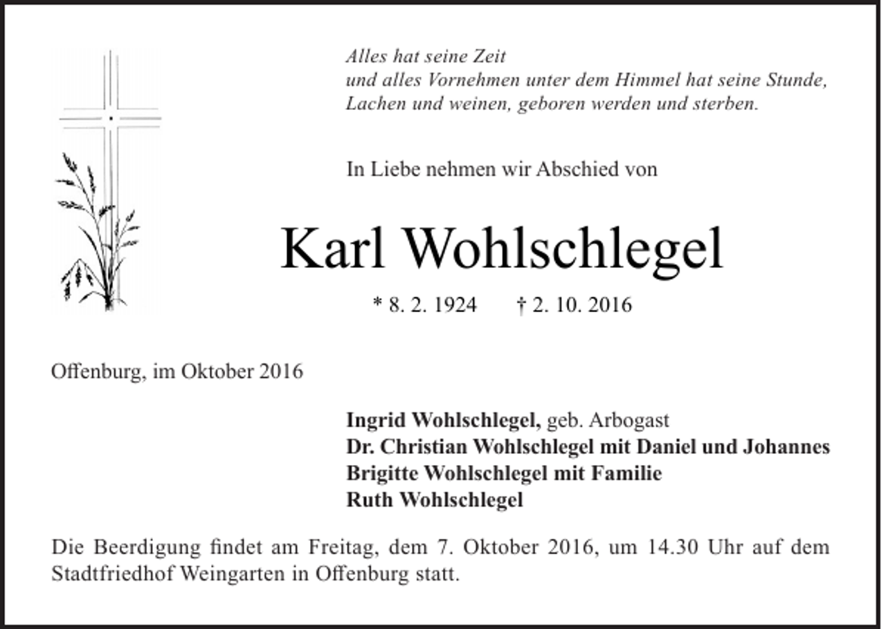 <p>Alles hat seine Zeit<br />und alles Vornehmen unter dem Himmel hat seine Stunde,<br />Lachen und weinen, geboren werden und sterben.</p><p>In Liebe nehmen wir Abschied von</p><p>Karl Wohlschlegel<br />* 8. 2. 1924</p><p>† 2. 10. 2016</p><p>Offenburg, im Oktober 2016<br />Ingrid Wohlschlegel, geb. Arbogast<br />Dr. Christian Wohlschlegel mit Daniel und Johannes<br />Brigitte Wohlschlegel mit Familie<br />Ruth Wohlschlegel<br />Die Beerdigung findet am Freitag, dem 7. Oktober 2016, um 14.30 Uhr auf dem<br />Stadtfriedhof Weingarten in Offenburg statt.</p>