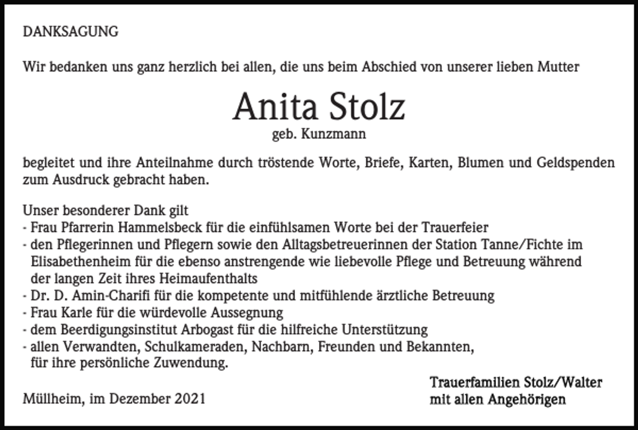 <p>DANKSAGUNG<br />Wir bedanken uns ganz herzlich bei allen, die uns beim Abschied von unserer lieben Mutter</p><p>Anita Stolz<br />geb. Kunzmann<br />begleitet und ihre Anteilnahme durch tröstende Worte, Briefe, Karten, Blumen und Geldspenden<br />zum Ausdruck gebracht haben.<br />Unser besonderer Dank gilt<br />- Frau Pfarrerin Hammelsbeck für die einfühlsamen Worte bei der Trauerfeier<br />- den Pflegerinnen und Pflegern sowie den Alltagsbetreuerinnen der Station Tanne/Fichte im<br />Elisabethenheim für die ebenso anstrengende wie liebevolle Pflege und Betreuung während<br />der langen Zeit ihres Heimaufenthalts<br />- Dr. D. Amin-Charifi für die kompetente und mitfühlende ärztliche Betreuung<br />- Frau Karle für die würdevolle Aussegnung<br />- dem Beerdigungsinstitut Arbogast für die hilfreiche Unterstützung<br />- allen Verwandten, Schulkameraden, Nachbarn, Freunden und Bekannten,<br />für ihre persönliche Zuwendung.<br />Müllheim, im Dezember 2021</p>