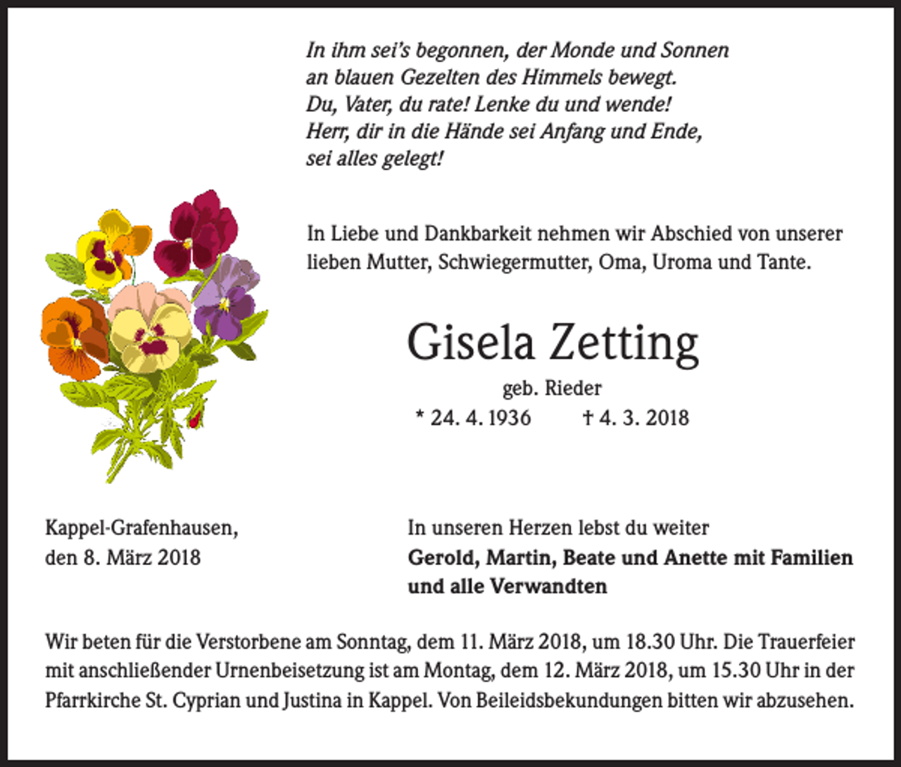 <p>In ihm sei’s begonnen, der Monde und Sonnen<br />an blauen Gezelten des Himmels bewegt.<br />Du, Vater, du rate! Lenke du und wende!<br />Herr, dir in die Hände sei Anfang und Ende,<br />sei alles gelegt!</p><p>In Liebe und Dankbarkeit nehmen wir Abschied von unserer<br />lieben Mutter, Schwiegermutter, Oma, Uroma und Tante.</p><p>Gisela Zetting<br />geb. Rieder<br />* 24. 4. 1936<br />† 4. 3. 2018</p><p>Kappel-Grafenhausen,<br />den 8. März 2018</p><p>In unseren Herzen lebst du weiter<br />Gerold, Martin, Beate und Anette mit Familien<br />und alle Verwandten</p><p>Wir beten für die Verstorbene am Sonntag, dem 11. März 2018, um 18.30 Uhr. Die Trauerfeier<br />mit anschließender Urnenbeisetzung ist am Montag, dem 12. März 2018, um 15.30 Uhr in der<br />Pfarrkirche St. Cyprian und Justina in Kappel. Von Beileidsbekundungen bitten wir abzusehen.</p>