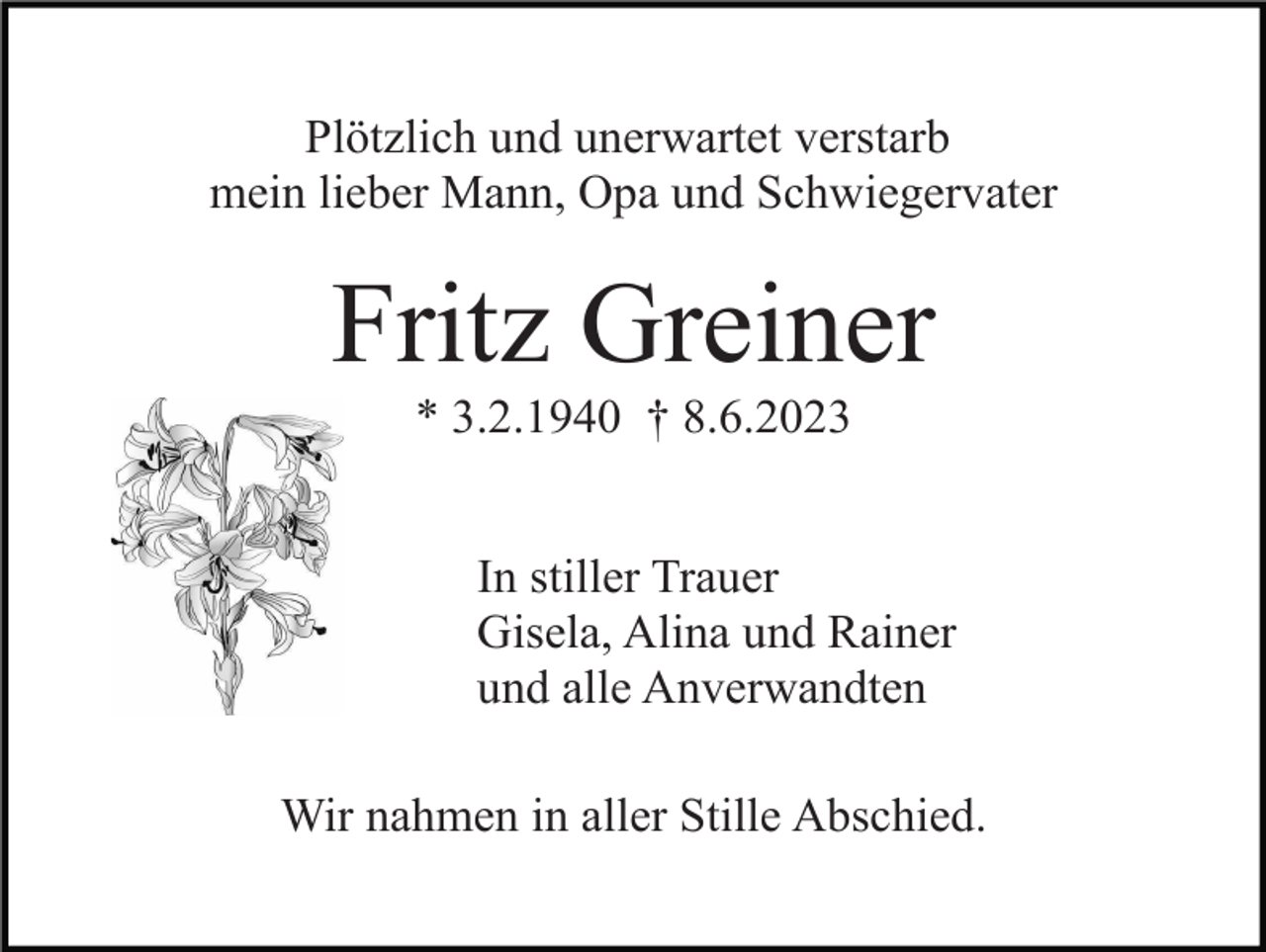 <p>Plötzlich und unerwartet verstarb<br />mein lieber Mann, Opa und Schwiegervater</p><p>Fritz Greiner<br />* 3.2.1940 † 8.6.2023<br />In stiller Trauer<br />Gisela, Alina und Rainer<br />und alle Anverwandten<br />Wir nahmen in aller Stille Abschied.</p>