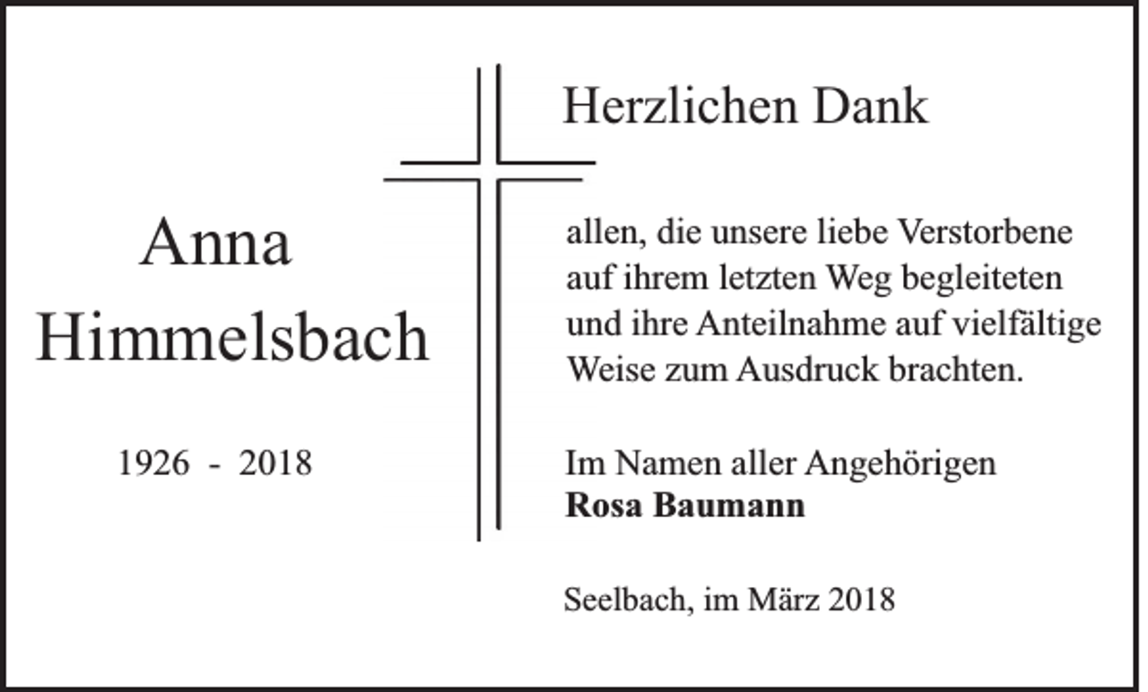 <p>HHerzlichen<br />er zli c h e n DDank<br />ank</p><p>A n na<br />Anna<br />Himmelsbach<br />Hi m m els b a c h<br />11926<br />9 2 6 -- 22</p><p>all e n, die<br />allen,<br />di e unsere<br />u ns er e liliebe<br />e b e VVerstorbene<br />erst or b e n e<br />aauf<br />uf iihrem<br />hr e m lletzten<br />et zt e n Weg<br />W e g begleiteten<br />b e gl eit et e n<br />uund<br />n d iihre<br />hr e Anteilnahme<br />A nt eil n a h m e aauf<br />uf vivielfältige<br />elf älti g e<br />WWeise<br />eis e zzum<br />u m Ausdruck<br />A us dr u c k brbrachten.<br />a c ht e n.<br />I m Namen<br />Im<br />N a m e n aller<br />all er AAngehörigen<br />n g e h öri g e n<br />RRosa<br />os a BBaumann<br />au mann<br />SSeelbach,<br />e el b a c h, iim<br />m März<br />M är z 22</p>