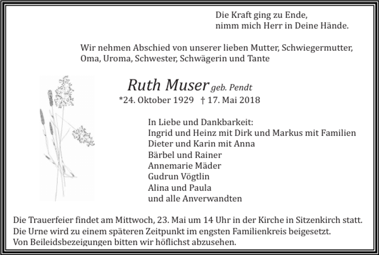 <p>Die Kraft ging zu Ende,<br />nimm mich Herr in Deine Hände.<br />Wir nehmen Abschied von unserer lieben Mutter, Schwiegermutter,<br />Oma, Uroma, Schwester, Schwägerin und Tante</p><p>Ruth Muser geb. Pendt<br />*24. Oktober 1929 † 17. Mai 2018<br />In Liebe und Dankbarkeit:<br />Ingrid und Heinz mit Dirk und Markus mit Familien<br />Dieter und Karin mit Anna<br />Bärbel und Rainer<br />Annemarie Mäder<br />Gudrun Vögtlin<br />Alina und Paula<br />und alle Anverwandten<br />Die Trauerfeier findet am Mittwoch, 23. Mai um 14 Uhr in der Kirche in Sitzenkirch statt.<br />Die Urne wird zu einem späteren Zeitpunkt im engsten Familienkreis beigesetzt.<br />Von Beileidsbezeigungen bitten wir höflichst abzusehen.</p>