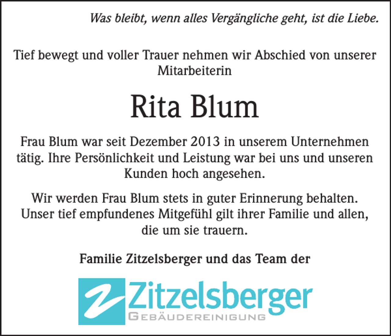 <p>Was bleibt, wenn alles Vergängliche geht, ist die Liebe.</p><p>Tief bewegt und voller Trauer nehmen wir Abschied von unserer<br />Mitarbeiterin</p><p>Rita Blum<br />Frau Blum war seit Dezember 2013 in unserem Unternehmen<br />tätig. Ihre Persönlichkeit und Leistung war bei uns und unseren<br />Kunden hoch angesehen.<br />Wir werden Frau Blum stets in guter Erinnerung behalten.<br />Unser tief empfundenes Mitgefühl gilt ihrer Familie und allen,<br />die um sie trauern.<br />Familie Zitzelsberger und das Team der</p>