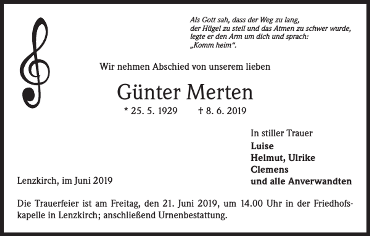<p>Als Gott sah, dass der Weg zu lang,<br />der Hügel zu steil und das Atmen zu schwer wurde,<br />legte er den Arm um dich und sprach:<br />„Komm heim“.</p><p>Wir nehmen Abschied von unserem lieben</p><p>Günter Merten<br />* 25. 5. 1929 † 8. 6. 2019</p><p>Lenzkirch, im Juni 2019</p><p>In stiller Trauer<br />Luise<br />Helmut, Ulrike<br />Clemens<br />und alle Anverwandten</p><p>Die Trauerfeier ist am Freitag, den 21. Juni 2019, um 14.00 Uhr in der Friedhofskapelle in Lenzkirch; anschließend Urnenbestattung.</p>