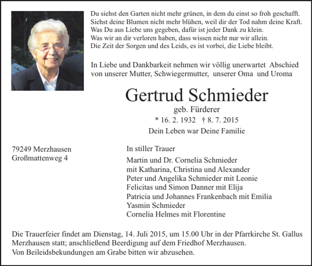 <p>Du siehst den Garten nicht mehr grünen, in dem du einst so froh geschafft.<br />Siehst deine Blumen nicht mehr blühen, weil dir der Tod nahm deine Kraft.<br />Was Du aus Liebe uns gegeben, dafür ist jeder Dank zu klein.<br />Was wir an dir verloren haben, dass wissen nicht nur wir allein.<br />Die Zeit der Sorgen und des Leids, es ist vorbei, die Liebe bleibt.</p><p>In Liebe und Dankbarkeit nehmen wir völlig unerwartet Abschied<br />von unserer Mutter, Schwiegermutter, unserer Oma und Uroma</p><p>Gertrud Schmieder<br />geb. Fürderer</p><p>* 16. 2. 1932 † 8. 7. 2015<br />Dein Leben war Deine Familie<br />79249 Merzhausen<br />Großmattenweg 4</p><p>In stiller Trauer<br />Martin und Dr. Cornelia Schmieder<br />mit Katharina, Christina und Alexander<br />Peter und Angelika Schmieder mit Leonie<br />Felicitas und Simon Danner mit Elija<br />Patricia und Johannes Frankenbach mit Emilia<br />Yasmin Schmieder<br />Cornelia Helmes mit Florentine</p><p>Die Trauerfeier findet am Dienstag, 14. Juli 2015, um 15.00 Uhr in der Pfarrkirche St. Gallus<br />Merzhausen statt; anschließend Beerdigung auf dem Friedhof Merzhausen.<br />Von Beileidsbekundungen am Grabe bitten wir abzusehen.</p>