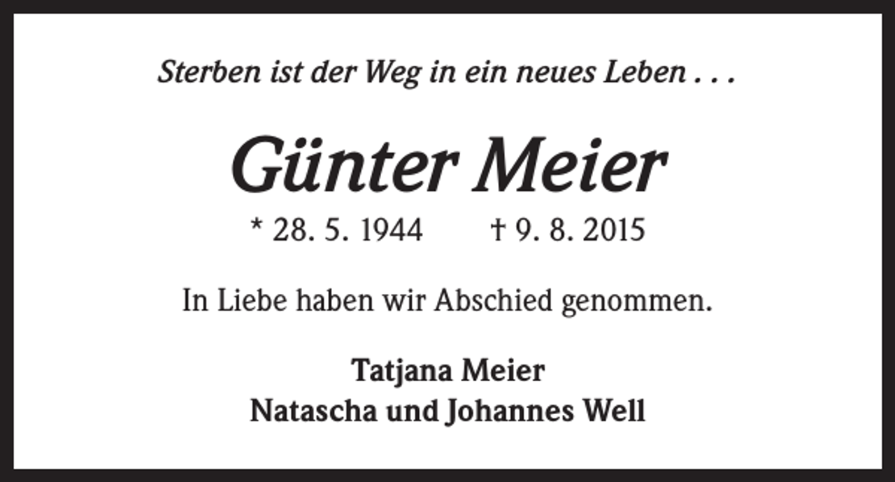 <p>Sterben ist der Weg in ein neues Leben . . .</p><p>Günter Meier<br />* 28. 5. 1944 † 9. 8. 2015</p><p>In Liebe haben wir Abschied genommen.<br />Tatjana Meier<br />Natascha und Johannes Well</p>