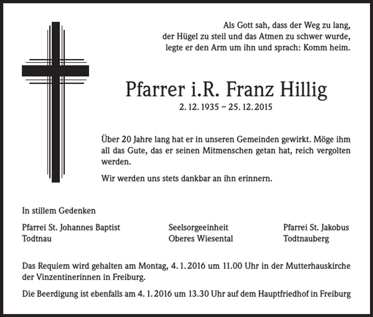 <p>Als Gott sah, dass der Weg zu lang,<br />der Hügel zu steil und das Atmen zu schwer wurde,<br />legte er den Arm um ihn und sprach: Komm heim.</p><p>Pfarrer i.R. Franz Hillig<br />2. 12. 1935 – 25. 12. 2015</p><p>Über 20 Jahre lang hat er in unseren Gemeinden gewirkt. Möge ihm<br />all das Gute, das er seinen Mitmenschen getan hat, reich vergolten<br />werden.<br />Wir werden uns stets dankbar an ihn erinnern.<br />In stillem Gedenken<br />Pfarrei St. Johannes Baptist<br />Todtnau</p><p>Seelsorgeeinheit<br />Oberes Wiesental</p><p>Pfarrei St. Jakobus<br />Todtnauberg</p><p>Das Requiem wird gehalten am Montag, 4. 1. 2016 um 11.00 Uhr in der Mutterhauskirche<br />der Vinzentinerinnen in Freiburg.<br />Die Beerdigung ist ebenfalls am 4. 1. 2016 um 13.30 Uhr auf dem Hauptfriedhof in Freiburg</p>