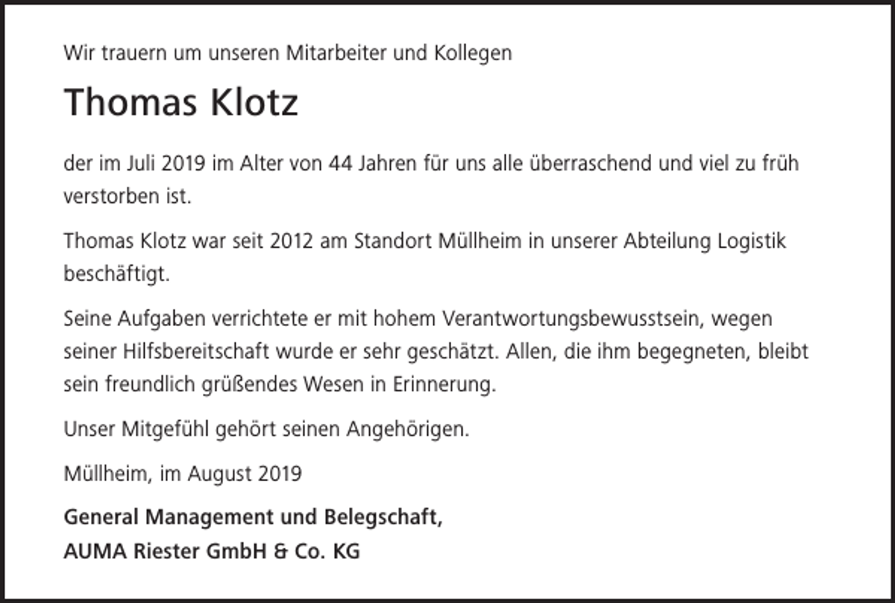 <p>Wir trauern um unseren Mitarbeiter und Kollegen</p><p>Thomas Klotz<br />der im Juli 2019 im Alter von 44 Jahren für uns alle überraschend und viel zu früh<br />verstorben ist.<br />Thomas Klotz war seit 2012 am Standort Müllheim in unserer Abteilung Logistik<br />beschäftigt.<br />Seine Aufgaben verrichtete er mit hohem Verantwortungsbewusstsein, wegen<br />seiner Hilfsbereitschaft wurde er sehr geschätzt. Allen, die ihm begegneten, bleibt<br />sein freundlich grüßendes Wesen in Erinnerung.<br />Unser Mitgefühl gehört seinen Angehörigen.<br />Müllheim, im August 2019<br />General Management und Belegschaft,<br />AUMA Riester GmbH &amp; Co. KG</p>