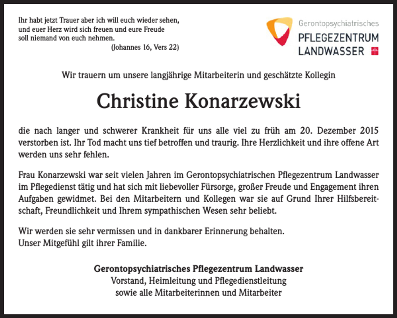 <p>Ihr habt jetzt Trauer aber ich will euch wieder sehen,<br />und euer Herz wird sich freuen und eure Freude<br />soll niemand von euch nehmen.</p><p>(Johannes 16, Vers 22)</p><p>Wir trauern um unsere langjährige Mitarbeiterin und geschätzte Kollegin</p><p>Christine Konarzewski<br />die nach langer und schwerer Krankheit für uns alle viel zu früh am 20. Dezember 2015<br />verstorben ist. Ihr Tod macht uns tief betroffen und traurig. Ihre Herzlichkeit und ihre offene Art<br />werden uns sehr fehlen.<br />Frau Konarzewski war seit vielen Jahren im Gerontopsychiatrischen Pflegezentrum Landwasser<br />im Pflegedienst tätig und hat sich mit liebevoller Fürsorge, großer Freude und Engagement ihren<br />Aufgaben gewidmet. Bei den Mitarbeitern und Kollegen war sie auf Grund Ihrer Hilfsbereitschaft, Freundlichkeit und Ihrem sympathischen Wesen sehr beliebt.<br />Wir werden sie sehr vermissen und in dankbarer Erinnerung behalten.<br />Unser Mitgefühl gilt ihrer Familie.<br />Gerontopsychiatrisches Pflegezentrum Landwasser<br />Vorstand, Heimleitung und Pflegedienstleitung<br />sowie alle Mitarbeiterinnen und Mitarbeiter</p>
