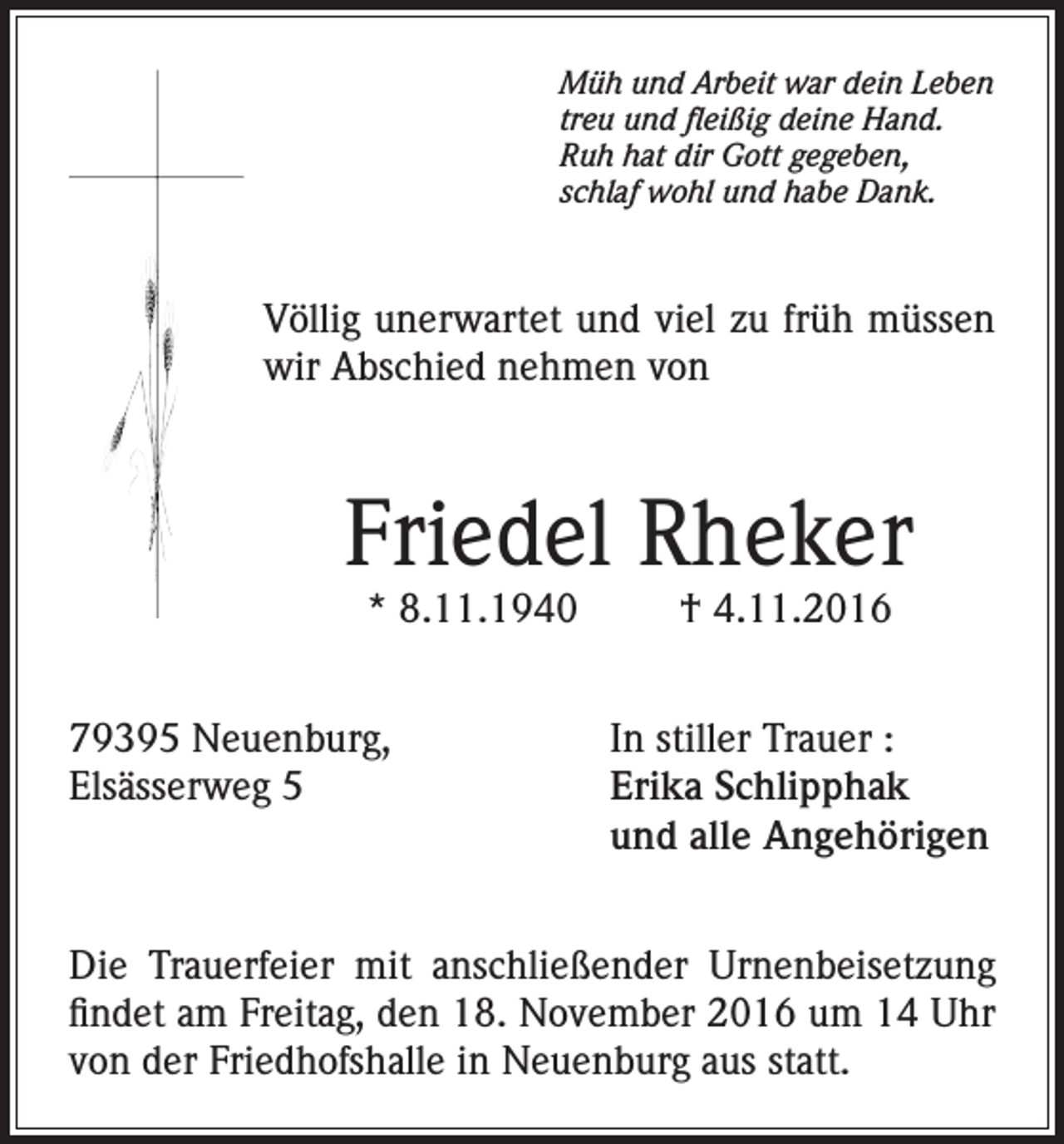 <p>Müh und Arbeit war dein Leben<br />treu und fleißig deine Hand.<br />Ruh hat dir Gott gegeben,<br />schlaf wohl und habe Dank.</p><p>Völlig unerwartet und viel zu früh müssen<br />wir Abschied nehmen von</p><p>Friedel Rheker<br />* 8.11.1940</p><p>† 4.11.2016</p><p>79395 Neuenburg,<br />In stiller Trauer :<br />Elsässerweg 5 Erika Schlipphak<br />und alle Angehörigen<br />Die Trauerfeier mit anschließender Urnenbeisetzung<br />findet am Freitag, den 18. November 2016 um 14 Uhr<br />von der Friedhofshalle in Neuenburg aus statt.</p>