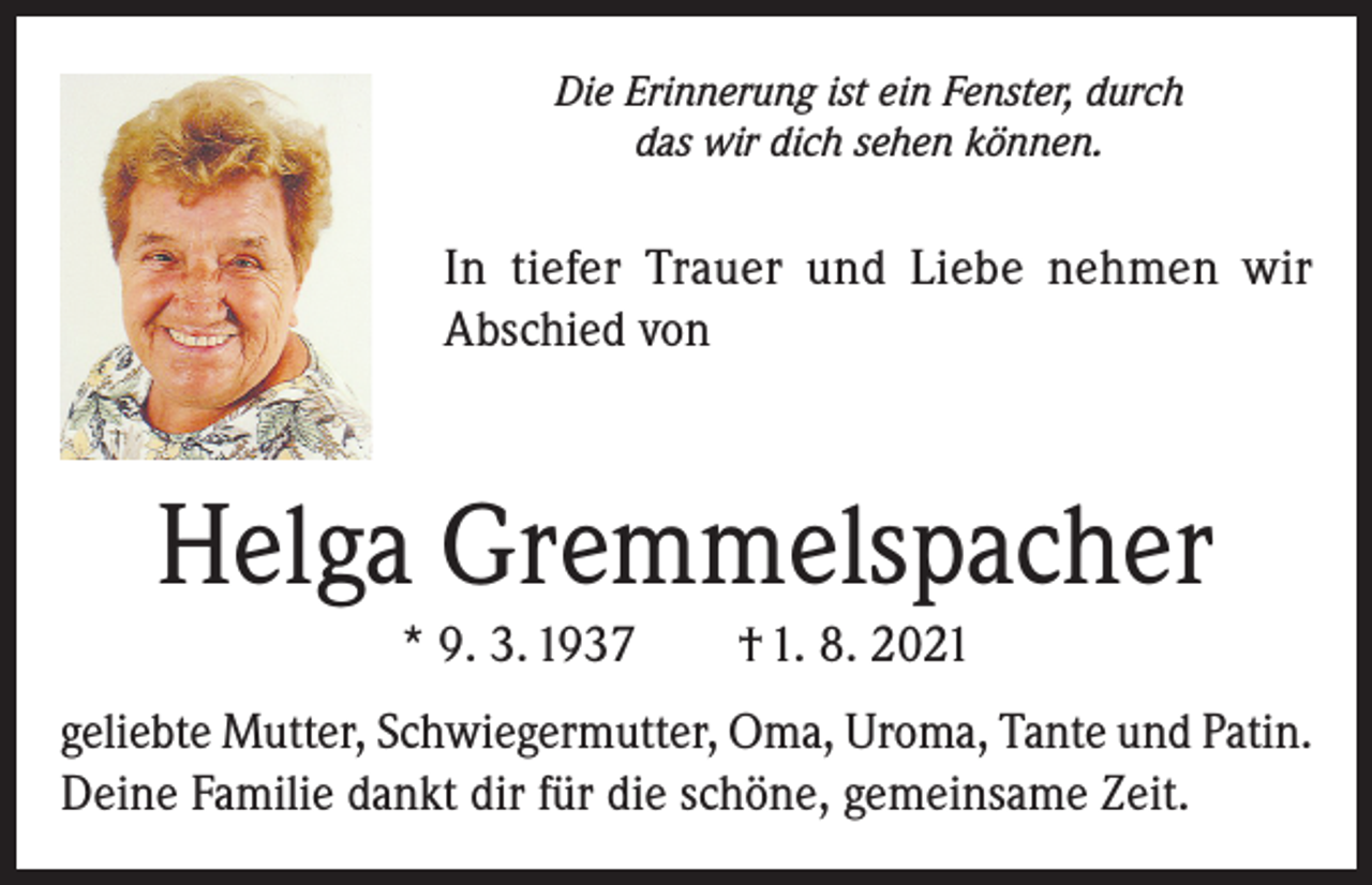 <p>Die Erinnerung ist ein Fenster, durch<br />das wir dich sehen können.</p><p>In tiefer Trauer und Liebe nehmen wir<br />Abschied von</p><p>Helga Gremmelspacher<br />* 9. 3. 1937</p><p>† 1. 8. 2021</p><p>geliebte Mutter, Schwiegermutter, Oma, Uroma, Tante und Patin.<br />Deine Familie dankt dir für die schöne, gemeinsame Zeit.</p>