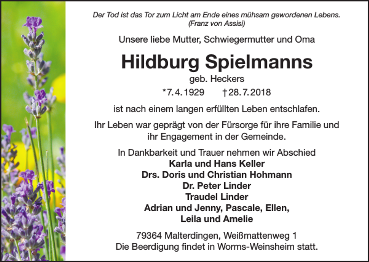 <p>Der Tod ist das Tor zum Licht am Ende eines mühsam gewordenen Lebens.<br />(Franz von Assisi)</p><p>Unsere liebe Mutter, Schwiegermutter und Oma</p><p>Hildburg Spielmanns<br />geb. Heckers<br />* 7. 4. 1929<br />† 28. 7. 2018<br />ist nach einem langen erfüllten Leben entschlafen.<br />Ihr Leben war geprägt von der Fürsorge für ihre Familie und<br />ihr Engagement in der Gemeinde.<br />In Dankbarkeit und Trauer nehmen wir Abschied<br />Karla und Hans Keller<br />Drs. Doris und Christian Hohmann<br />Dr. Peter Linder<br />Traudel Linder<br />Adrian und Jenny, Pascale, Ellen,<br />Leila und Amelie<br />79364 Malterdingen, Weißmattenweg 1<br />Die Beerdigung findet in Worms-Weinsheim statt.</p>