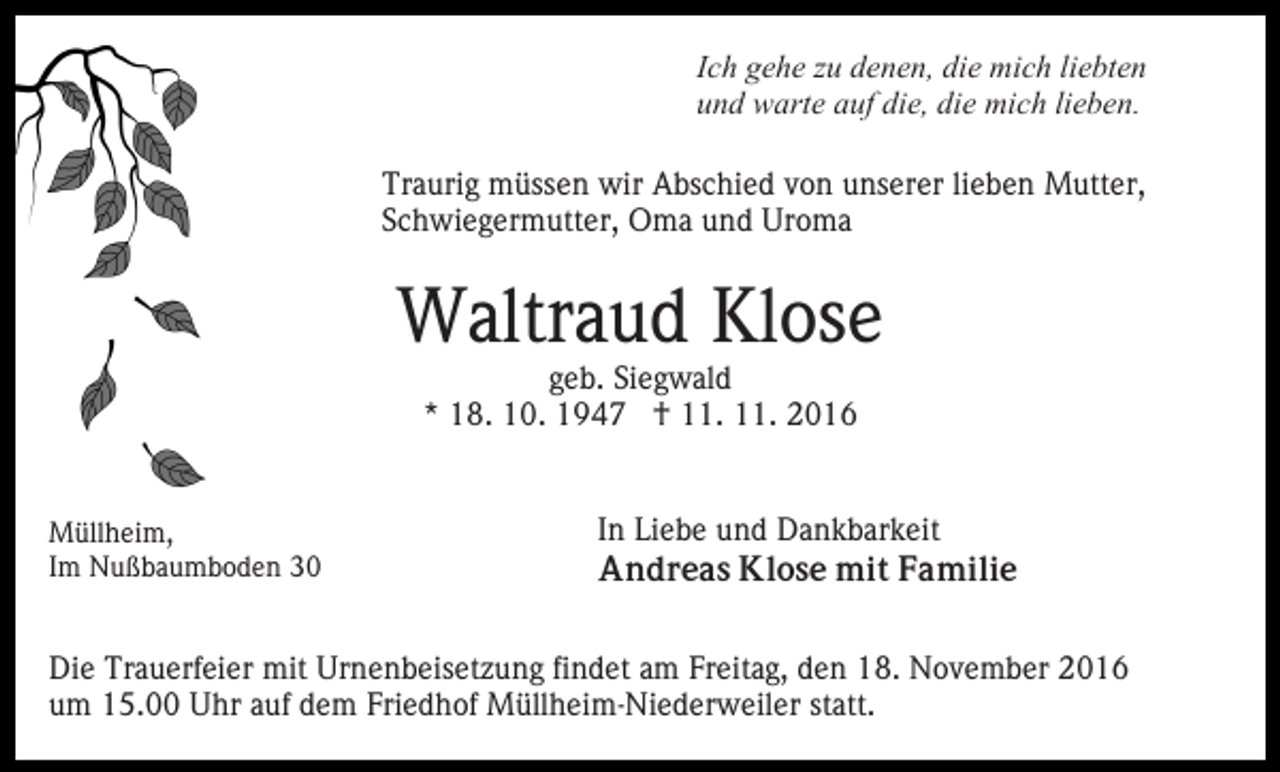 <p>Ich gehe zu denen, die mich liebten<br />und warte auf die, die mich lieben.<br />Traurig müssen wir Abschied von unserer lieben Mutter,<br />Schwiegermutter, Oma und Uroma</p><p>Waltraud Klose<br />geb. Siegwald<br />* 18. 10. 1947 † 11. 11. 2016</p><p>Müllheim,<br />Im Nußbaumboden 30</p><p>In Liebe und Dankbarkeit<br />Andreas Klose mit Familie</p><p>Die Trauerfeier mit Urnenbeisetzung findet am Freitag, den 18. November 2016<br />um 15.00 Uhr auf dem Friedhof Müllheim-Niederweiler statt.</p>