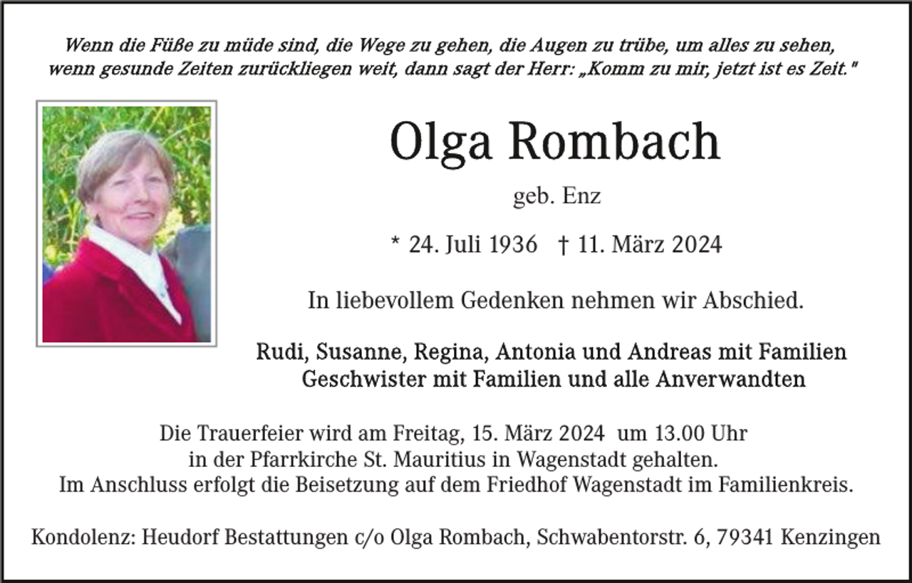 <p>geb. Enz<br />* 24. Juli 1936 † 11. März 2024<br />In liebevollem Gedenken nehmen wir Abschied.</p><p>Die Trauerfeier wird am Freitag, 15. März 2024 um 13.00 Uhr<br />in der Pfarrkirche St. Mauritius in Wagenstadt gehalten.<br />Im Anschluss erfolgt die Beisetzung auf dem Friedhof Wagenstadt im Familienkreis.<br />Kondolenz: Heudorf Bestattungen c/o Olga Rombach, Schwabentorstr. 6, 79341 Kenzingen</p>